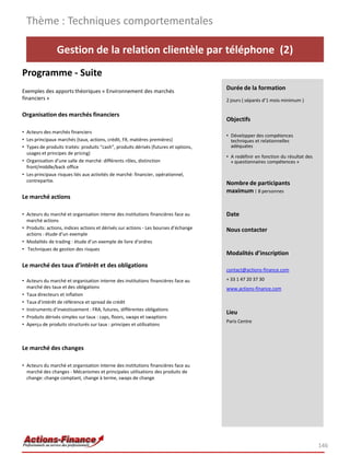 Gestion de la relation clientèle par téléphone (2)
Programme - Suite
Exemples des apports théoriques « Environnement des marchés
financiers »
Organisation des marchés financiers
• Acteurs des marchés financiers
• Les principaux marchés (taux, actions, crédit, FX, matières premières)
• Types de produits traités: produits “cash”, produits dérivés (futures et options,
usages et principes de pricing)
• Organisation d’une salle de marché: différents rôles, distinction
front/middle/back office
• Les principaux risques liés aux activités de marché: financier, opérationnel,
contrepartie.
Le marché actions
• Acteurs du marché et organisation interne des institutions financières face au
marché actions
• Produits: actions, indices actions et dérivés sur actions - Les bourses d’échange
actions : étude d’un exemple
• Modalités de trading : étude d’un exemple de livre d’ordres
• Techniques de gestion des risques
Le marché des taux d’intérêt et des obligations
• Acteurs du marché et organisation interne des institutions financières face au
marché des taux et des obligations
• Taux directeurs et inflation
• Taux d’intérêt de référence et spread de crédit
• Instruments d’investissement : FRA, futures, différentes obligations
• Produits dérivés simples sur taux : caps, floors, swaps et swaptions
• Aperçu de produits structurés sur taux : principes et utilisations
Le marché des changes
• Acteurs du marché et organisation interne des institutions financières face au
marché des changes - Mécanismes et principales utilisations des produits de
change: change comptant, change à terme, swaps de change
Thème : Techniques comportementales
146
Durée de la formation
2 jours ( séparés d’1 mois minimum )
Objectifs
• Développer des compétences
techniques et relationnelles
adéquates
• A redéfinir en fonction du résultat des
« questionnaires compétences »
Nombre de participants
maximum : 8 personnes
Date
Nous contacter
Modalités d’inscription
contact@actions-finance.com
+ 33 1 47 20 37 30
www.actions-finance.com
Lieu
Paris Centre
 