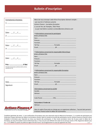 Merci de nous renvoyer cette fiche d’inscription dûment remplie :
- par courrier à l’adresse suivante
Actions-Finance - Inscription formation
3, rue de l’Arc de Triomphe, 75017 Paris
- ou par mail (lettre scanée) à contact@actions-finance.com
Informations concernant le participant
Mme Melle M.
Nom…………………………………………………………………………….………...….
Prénom……………………………………………………………………….….…….……
Fonction……………………………………………………………….………….………..
Tél Fixe …………………………….…...Portable …………...………………………
Email…………………………………...…..@…………….…….…………………….….
Informations concernant le responsable hiérarchique
Mme Melle M.
Nom…………………………………………………………………………….………...….
Prénom……………………………………………………………………….….…….……
Fonction……………………………………………………………….………….………..
Tél Fixe …………………………….…...Portable …………...………………………
Email…………………………………...…..@…………….…….…………………….….
Informations concernant le responsable formation
Mme Melle M.
Nom…………………………………………………………………………….………...….
Prénom……………………………………………………………………….….…….……
Fonction……………………………………………………………….………….………..
Tél Fixe …………………………….…...Portable …………...………………………
Email…………………………………...…..@…………….…….…………………….….
Informations concernant la société
Société…………………………………………………………………………………….…
Adresse ………………………………………………………………………………………
…………………………………………..…………………………………………….……..…
Code Postal…………………………Ville………..………………………..…………..
Facturation à l’ordre de : ……………………………….……………….………..
Adresse ……………………………………………………..………………………..…….
Dans le cadre d’une prise en charge par un organisme collecteur , l’accord doit parvenir
à Actions Finance avant le début de la formation.
Formation(s) choisie(s):
1- ………………………..…………………
……………………………………….………
………………………………………….……
Date : _ _ / _ _ / _ _
2- …………………………………………..
…………………………….……………..…
………………………………….……….….
Date : _ _ / _ _ / _ _
3- ………………………….…………….…
…………………………………………...…
……………………………….………..……
Date : _ _ / _ _ / _ _
Prix : ……………………..….. € Net
Prestation de formation professionnelle continue
exonérée de TVA
Date…………………………………...…
Signature
Conditions générales de vente : 1. Une confirmation d’inscription vous sera retournée avant le début de la formation. 2. Le nombre de participants est
limité pour chaque séminaire (se référer à la formation choisie). Selon le nombre et le profil des participants inscrits, Actions Finance se réserve le droit
d’adapter la formation pour répondre au mieux aux besoins des participants. 3. Pour toute annulation moins de 15 jours avant le début de la
formation, les frais d’inscription seront entièrement dus. 4. Tous nos prix sont affichés hors taxes et ne sont pas soumis à TVA. Organisme déclaré sous
le n 11 75 48456 75 auprès du préfet de région d’Ile-de-France. Cet enregistrement ne vaut pas agrément de l’Etat. 149
Bulletin d’inscription
 