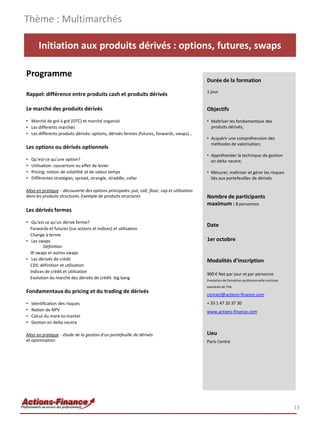 Initiation aux produits dérivés : options, futures, swaps
Programme
Rappel: différence entre produits cash et produits dérivés
Le marché des produits dérivés
• Marché de gré à gré (OTC) et marché organisé
• Les différents marchés
• Les différents produits dérivés: options, dérivés fermes (futures, forwards, swaps)…
Les options ou dérivés optionnels
• Qu’est-ce qu’une option?
• Utilisation: couverture ou effet de levier
• Pricing: notion de volatilité et de valeur temps
• Différentes stratégies; spread, strangle, straddle, collar
Mise en pratique : découverte des options principales: put, call, floor, cap et utilisation
dans les produits structurés. Exemple de produits structurés
Les dérivés fermes
• Qu’est ce qu’un dérivé ferme?
Forwards et futures (sur actions et indices) et utilisation
Change à terme
• Les swaps
Définition
IR swaps et autres swaps
• Les dérivés de crédit
CDS: définition et utilisation
Indices de crédit et utilisation
Evolution du marché des dérivés de crédit: big bang
Fondamentaux du pricing et du trading de dérivés
• Identification des risques
• Notion de NPV
• Calcul du mark-to-market
• Gestion en delta neutre
Mise en pratique : étude de la gestion d’un portefeuille de dérivés
et optimisation
Thème : Multimarchés
15
Durée de la formation
1 jour
Objectifs
• Maîtriser les fondamentaux des
produits dérivés;
• Acquérir une compréhension des
méthodes de valorisation;
• Appréhender la technique de gestion
en delta neutre;
• Mesurer, maîtriser et gérer les risques
liés aux portefeuilles de dérivés.
Nombre de participants
maximum : 8 personnes
Date
1er octobre
Modalités d’inscription
900 € Net par jour et par personne
Prestation de formation professionnelle continue
exonérée de TVA
contact@actions-finance.com
+ 33 1 47 20 37 30
www.actions-finance.com
Lieu
Paris Centre
 