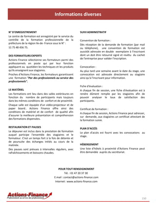Informations diverses
N° D'ENREGISTREMENT
Le centre de formation est enregistré par le service du
contrôle de la formation professionnelle de la
préfecture de la région Ile-de- France sous le N° :
11 75 48 456 75.
DES FORMATEURS EXPERTS
Actions Finance sélectionne ses formateurs parmi des
professionnels en poste qui par leur fonction
appliquent au quotidien les techniques et les produits
qu'ils enseignent aux stagiaires.
Proches d’Actions Finance, les formateurs garantissent
une formation "Par des professionnels au service des
professionnels".
LE MATÉRIEL
Les formations ont lieu dans des salles extérieures en
fonction du nombre de participants mais toujours
dans les mêmes conditions de confort et de proximité.
Chaque salle est équipée d'un vidéo-projecteur et de
paper board.. Actions Finance offre ainsi des
conditions de matériel et de confort de qualité afin
d'assurer la meilleure présentation et compréhension
des formations dispensées.
RESTAURATION ET PAUSES
Le déjeuner est inclus dans la prestation de formation
auquel participe l'ensemble des stagiaires et le
formateur. C'est un temps fort à la fois de détente et
de poursuite des échanges initiés au cours de la
matinée.
Des pauses sont prévues à intervalles réguliers, avec
rafraîchissements et boissons chaudes.
SUIVI ADMINISTRATIF
Convention de formation :
Dès réception de la demande de formation (par mail
ou téléphone), une convention de formation est
aussitôt adressée en double exemplaire à l'inscrivant
dont un doit être retourné signé et revêtu du cachet
de l'entreprise pour valider l'inscription.
Convocation :
Au plus tard une semaine avant la date du stage, une
convocation est adressée directement au stagiaire
ainsi qu'à l'inscrivant pour information.
Fiche d'évaluation :
A chaque fin de session, une fiche d'évaluation est à
rendre dûment remplie par les stagiaires afin de
pouvoir analyser le taux de satisfaction des
participants.
Certificat de formation :
A chaque fin de session, Actions Finance peut adresser,
sur demande, aux stagiaires un certificat attestant de
la formation suivie.
PLAN D’ACCÈS
Le plan d’accès est fourni avec les convocations au
stage.
HÉBERGEMENT
Une liste d’hôtels à proximité d’Actions Finance peut
être demandée auprès du secrétariat.
150
POUR TOUT RENSEIGNEMENT
Tél. : 01 47 20 37 30
E.mail : contact@actions-finance.com
Internet : www.actions-finance.com
 