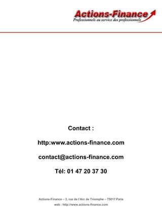 Contact :
http:www.actions-finance.com
contact@actions-finance.com
Tél: 01 47 20 37 30
Actions-Finance – 3, rue de l’Arc de Triomphe – 75017 Paris
web : http://www.actions-finance.com
 