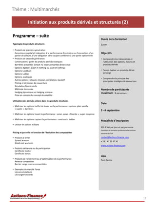 Initiation aux produits dérivés et structurés (2)
Programme – suite
Typologiedes produits structurés
• Produits de première génération
Garantie en capital et indexation à la performance d'un indice ou d'une action, d'un
panier de valeurs, d'une obligation zéro-coupon combinée à une partie optionnelle
• Produits de seconde génération
Construction à partir de produits dérivés exotiques
Barrières activantes (knock-in) et désactivantes (knock-out)
Options digitales (cash et nothing ou asset et nothing)
Options Lookback
Options Ladder
Options asiatiques
Autres options : cliquet, chooser, corrélation, basket?
Pricing et stratégies de couverture
Simulation Monte-carlo
Méthode binomiale
Hedging dynamique vs Hedging statique
Prise en compte du concept de volatilité
Utilisation des dérivés actions dans les produits structurés
• Maîtriser les options à effet de levier sur la performance : options plain vanilla
« capée », barrières
• Maîtriser les options lissant la performance : asian, asian « floorée », super moyenne
• Maîtriser les options captant la performance : one touch, ladder
• Utiliser les collars et loans
Pricing et pay-offs en fonctionde l’évolution des composantes
• Produits à levier
Spread warrant
Knock-out warrants
• Produits delta one ou de participation
Certificats tracker
Certificats bonus
• Produits de rendement ou d’optimisation de la performance
Reverse convertibles
Barrier range reverse convertibles
• Exemples du marché Forex
Les accumulateurs
Les target forwards
Thème : Multimarchés
17
Durée de la formation
2 jours
Objectifs
• Comprendre les mécanismes et
l’utilisation des options, futures et
produits dérivés
• Savoir évaluer un produits dérivé
(pricing)
• Comprendre le principe des
principales stratégies de couverture
Nombre de participants
maximum : 8 personnes
Date
5 - 6 septembre
Modalités d’inscription
900 € Net par jour et par personne
Prestation de formation professionnelle continue
exonérée de TVA
contact@actions-finance.com
+ 33 1 47 20 37 30
www.actions-finance.com
Lieu
Paris Centre
 