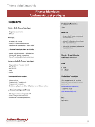 Finance islamique:
fondamentaux et pratiques
Programme
Histoire de la finance islamique
• Religion et gouvernance
• Ethique
Principes
• Prohibition de l’intérêt
• Secteurs d’investissements illicites
• Validation des financements - Sharia Board.
La finance islamique dans le monde
• Rappel macroéconomique – Monde Arabe
• Montants & Types de transactions
• Places Financières & Institutions Islamiques
Instruments de la finance islamique
• Moyens d’éviter l’usure et l’intérêt
• Moudaraba
• Mousharaka
• Ijara
• Sukuk
Exemples de financements
• Infrastructures
• Financements d’équipements
• Financements immobiliers
• Emissions répliquant des dettes obligataires convertibles en actions.
La finance islamique en France
• Développements dans les pays de l’UE
• Cadre juridique et fiscal Français
• Evolution du contexte règlementaire.
Thème : Multimarchés
18
Durée de la formation
1 jour
Objectifs
• Comprendre le fondamentaux de la
finance islamique
• Découvrir les instruments principaux
de la finance islamique
• Maîtriser le vocabulaire de base de la
finance islamique
Nombre de participants
maximum : 8 personnes
Date
8 avril
14 octobre
Modalités d’inscription
900 € Net par jour et par personne
Prestation de formation professionnelle continue
exonérée de TVA
contact@actions-finance.com
+ 33 1 47 20 37 30
www.actions-finance.com
Lieu
Paris Centre
 