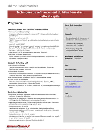 Techniques de refinancement du bilan bancaire :
dette et capital
Programme
Le Funding au sein de la Gestion d’un Bilan Bancaire
• Préserver le contrôle capitalistique
Implication de l’actionnaire dans la croissance LT/ Politique de Distribution/Quasi -
Fonds Propres
• Respecter les ratios prudentiels
T1 / T2 / Covenants /Piloter le spread de subordination/ Évolution prudentielle de
Cooke à Bâle 3
• Assurer la liquidité à MLT
Lisser le funding d’un émetteur fréquent/ Anticiper le cycle économique du Crédit
bancaire / Profiter de l’équilibre Offre/Demande de K sur le marché des taux
• Participer à la Gestion des Risques
Aider à gérer le RTIG , le risque Inflation, les risques Optionnels
• Participer au pilotage des Résultats
Piloter finement le coût des ressources longues / Permettre la constitution d’un
portefeuille d’excédents de FP
Les outils de Funding MLT
• Les émissions syndiquées
Taille et constitution des books /Diversification du placement /Établir des
benchmarks et comparer son Crédit
• Industrialiser le funding
Programme, uniformisation et émission au robinet /Procédure de Reverse Inquiry /
Souplesse, discrétion, opportunité en coût de funding
• Les émissions Réseau : procédures APE / PP/ Contrôle AMF et pricing
• Autres sources de financement
Titrisation et Cession de Créances / Funding collateralisé (Covered / CRH) /
Financement spécifique (BEI / Conseil de l’Europe)
• Gestion d’un portefeuille de liquidité : portefeuilles de placement / Financement par
Repo
Contraintes & Actualités
• Contraintes techniques ordinaires : Impératifs de communication financière /
définition du calendrier d’émission
• Contraintes de modélisation : Modéliser les comportements des emprunteurs /La
difficile gestion des PEL/ Évolution du taux de transformation
• La problématique du rating : Critères d’investissement selon le type d’investisseur
/Relation hiérarchies spreads / ratings selon le cycle
• Dysfonctionnement de marché
Saisonnalité de la liquidité sur les subordonnées /Évolution géographique
conjoncturelle du placement / Fermeture exceptionnelle sur le senior / Illustration
actuelle depuis mi-2008
• Dysfonctionnement du métier de banquier
Conséquences à l’actif et au passif d’une récession / Cas concret de la crise actuelle /
A quoi sert une réserve de liquidité
• Évolutions réglementaires récentes ( Evolution de Bâle 2)
Thème : Multimarchés
19
Durée de la formation
1 jour
Objectifs
• Connaître les outils de financement du
bilan bancaire utilisés actuellement
• Comprendre les contraintes
(notamment Bâle 2 et Bâle 3)
• Avoir un aperçu des grands
changements depuis la crise
Nombre de participants
maximum : 8 personnes
Date
Nous contacter
Modalités d’inscription
contact@actions-finance.com
+ 33 1 47 20 37 30
www.actions-finance.com
Lieu
Paris Centre
 