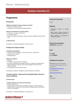 Analyse chartiste (1)
Programme
Introduction
Définition et objectif de l’analyse technique et chartiste
• Anticiper les tendances futures.
• Le graphique, outil principal de l’analyste technique.
Naissance et fondements de l’analyse chartiste
• La naissance : du Japon aux Etats-Unis.
• Les principes de base
• La place de l’analyse technique par rapport aux autres méthodes de prévision des
cours.
La théorie de Dow
Cas pratiques : exemples de graphiques : Que voyez-vous ?
Pratique de l’analyse chartiste
Visualisation des graphiques
• L’action des prix en graphiques : line charts, bar charts, candle sticks .
• L’importance des volumes
• Echelle graphique
Détecter une tendance
• Définition
• Les différents classements d’une tendance
• Les outils à la disposition de l’analyste chartiste : les supports et résistances, les
lignes de tendance, la ligne de canal, les pourcentages de retracement, les
moyennes mobiles …
• La psychologie qui sous entend ces outils
Cas pratiques : positionner les différents outils et déterminer la tendance.
L’analyse chartiste : classement des principales figures de prix et
valeurs prédictives
Concepts de base
Les figures indiquant un retournement de tendance
• Eléments préliminaires
• Caractéristiques et interprétation des différentes figures : la tête et épaule, le
double sommet et double creux, les formations d’élargissement, les sommets et
creux en V ou en pointe …
Cas pratiques : exemples de graphiques : Que voyez-vous ?
Thème : Multimarchés
20
Durée de la formation
2 jours
Objectifs
• Comprendre l’utilité de l’analyse
chartiste
• Savoir utiliser l’analyse chartiste et
l’analyse des indicateurs techniques
• Savoir relativiser et interpréter les
résultats de l’analyse
Nombre de participants
maximum : 8 personnes
Date
5 - 6 juin
2 - 3 octobre
Modalités d’inscription
900 € Net par jour et par personne
Prestation de formation professionnelle continue
exonérée de TVA
contact@actions-finance.com
+ 33 1 47 20 37 30
www.actions-finance.com
Lieu
Paris Centre
 