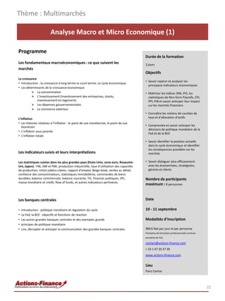 Analyse Macro et Micro Economique (1)
Programme
Les fondamentaux macroéconomiques : ce que suivent les
marchés
La croissance
• Introduction : la croissance à long terme vs court terme. Le cycle économique.
• Les déterminants de la croissance économique
 La consommation
 L’investissement (Investissement des entreprises, stocks,
investissement en logement)
 Les dépenses gouvernementales
 Le commerce extérieur
L’inflation
• Les théories relatives à l’inflation : le point de vue monétariste, le point de vue
keynésien
• L’inflation sous-jacente
• L’inflation totale
Les indicateurs suivis et leurs interprétations
Les statistiques suivies dans les plus grandes pays (Etats-Unis, zone euro, Royaume-
Uni, Japon) : PIB, ISM et PMI, production industrielle, taux d’utilisation des capacités
de production, Initial jobless claims, rapport d’emploi, Beige book, ventes au détail,
confiance des consommateurs, statistiques immobilières, commandes de biens
durables, balance commerciale, balance courante, TIC, finances publiques, IPC,
masse monétaire et crédit, flow of funds, et autres indicateurs pertinents.
Les banques centrales
• Introduction : politique monétaire et régulation du cycle
• La Fed, la BCE : objectifs et fonctions de réaction
• Les autres grandes banques centrales et des exemples grands
• principes de politique monétaire
• Lire, décrypter et anticiper la communication des grandes banques centrales.
Thème : Multimarchés
22
Durée de la formation
2 jours
Objectifs
• Savoir repérer et analyser les
principaux indicateurs économiques
• Maîtriser les indices ISM, IFO, les
statistiques de Non-farm Payrolls, CPI,
PPI, PIB et savoir anticiper leur impact
sur les marchés financiers
• Connaître les notions de courbes de
taux et d’allocation d’actifs
• Comprendre et savoir anticiper les
décisions de politique monétaire de la
Fed et de la BCE
• Savoir identifier la position actuelle
dans le cycle économique et identifier
les conséquences possibles sur les
marchés
• Savoir dialoguer plus efficacement
avec les économistes, stratégistes,
gérants et clients
Nombre de participants
maximum : 8 personnes
Date
10 - 11 septembre
Modalités d’inscription
900 € Net par jour et par personne
Prestation de formation professionnelle continue
exonérée de TVA
contact@actions-finance.com
+ 33 1 47 20 37 30
www.actions-finance.com
Lieu
Paris Centre
 