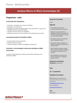 Analyse Macro et Micro Economique (2)
Programme - suite
La formation des anticipations
• Introduction : anticipations de croissance et d’inflation
• Anticipations et courbe de taux
• Anticipations et marché des changes (PPA, PTI et les autres facteurs : quels sont les
réels déterminants du marché des changes)
• L’allocation d’actif en fonction des anticipations
• Anticiper des surprises vis-à-vis du consensus et des anticipations des marchés
Les grandes questions d’actualité en débat
• Economie réelle et économie financière
• Perspectives après la récession
• Impact des politiques monétaires et budgétaires exceptionnels
Conclusion : la terminologie à retenir pour participer au débat
économique
Les notions les plus fréquemment utilisées qui permettent de décrypter et de
participer aux débats.
Thème : Multimarchés
23
Durée de la formation
2 jours
Objectifs
• Savoir repérer et analyser les
principaux indicateurs économiques
• Maîtriser les indices ISM, IFO, les
statistiques de Non-farm Payrolls, CPI,
PPI, PIB et savoir anticiper leur impact
sur les marchés financiers
• Connaître les notions de courbes de
taux et d’allocation d’actifs
• Comprendre et savoir anticiper les
décisions de politique monétaire de la
Fed et de la BCE
• Savoir identifier la position actuelle
dans le cycle économique et identifier
les conséquences possibles sur les
marchés
• Savoir dialoguer plus efficacement
avec les économistes, stratégistes,
gérants et clients
Nombre de participants
maximum : 8 personnes
Date
10 - 11 septembre
Modalités d’inscription
900 € Net par jour et par personne
Prestation de formation professionnelle continue
exonérée de TVA
contact@actions-finance.com
+ 33 1 47 20 37 30
www.actions-finance.com
Lieu
Paris Centre
 