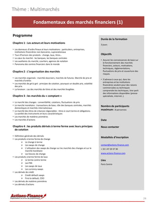 Fondamentaux des marchés financiers (1)
Programme
Chapitre 1 : Les acteurs et leurs motivations
• Les donneurs d’ordre finaux et leurs motivations : particuliers, entreprises,
institutions financières non-bancaires, supranationaux
• Tour d’horizon des produits : change, taux, titres…
• Le cœur du marché : les banques, les banques centrales
• Les auxiliaires du marché, courtiers, agences de notation
• Panorama des centres financiers dans le monde
Chapitre 2 : L’organisation des marchés
• Les marchés organisés : marchés boursiers, marchés de futures. Marché de prix et
marchés d’ordres
• Les marchés de gré à gré : principes de cotation, pourquoi un double prix, volatilité
des prix.
• La livraison : cas des marchés de titres et des marchés fongibles
Chapitre 3 : les marchés du « comptant »
• Le marché des changes : convertibilité, cotations, fluctuations de prix
• Le marché monétaire : transactions de base, rôle des banques centrales, marchés
domestiques et marchés internationaux
• Le marché des titres de créances négociables : titres à court terme et obligations.
La variété des instruments et leurs caractéristiques
• Les marchés de matières premières
• Les marchés d’actions
Chapitre 4 : les produits dérivés à terme ferme avec leurs principes
de cotation
• Définition générale des dérivés
• Les produits à terme ferme de change
 Le change à terme
 Les swaps de change
 L’utilisation des swaps de change sur les marchés des changes et sur le
marché monétaire
 Les futures de change
• Les produits à terme ferme de taux
 Le terme contre terme
 Les FRA
 Les swaps de taux
 Les currency swaps
• Les dérivés de crédit
 Credit default swaps
 First to default, CDO
• Les dérivés de matières premières
• Les dérivés d’actions
.
Thème : Multimarchés
24
Durée de la formation
3 jours
Objectifs
• Assurer les connaissances de base sur
le fonctionnement des marchés
financiers, acteurs, motivations,
techniques, règlementations,
fluctuations de prix et couverture des
risques.
• S’adresse à ceux qui, dans les
entreprises et les institutions
financières veulent pour des raisons
commerciales ou techniques
comprendre les techniques, tirer parti
des informations disponibles (presse
spécialisée, internet..).
Nombre de participants
maximum : 8 personnes
Date
Nous contacter
Modalités d’inscription
contact@actions-finance.com
+ 33 1 47 20 37 30
www.actions-finance.com
Lieu
Paris Centre
 
