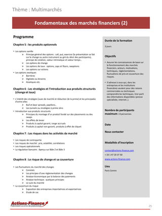 Fondamentaux des marchés financiers (2)
Programme
Chapitre 5 : les produits optionnels
• Les options vanille
 Principe général des options : call, put, exercice (la présentation se fait
sur le change ou autre instrument au gré du désir des participants),
principe de cotation, valeur intrinsèque et valeur temps…
 Les options de change
 Les options de taux : options, caps et floors, swaptions
 Les options sur actions
• Les options exotiques
 Barrières
 Digitales ou binaires
 Asiatiques etc.
Chapitre 6 : Les stratégies et l’introduction aux produits structurés
(change et taux)
• L’intérêt des stratégies (vues de marché et réduction de la prime) et les principales
d’entre elles
 Bull et bear spreads, papillons..
 Les tunnels ou stratégies à prime zéro.
• Introduction aux produits structurés
 Principes du montage d’un produit fondé sur des placements ou des
swaps
 Les effets de levier
 Produits à capital garanti, range accruals
 Produits à capital non-garanti, produits à effet de cliquet
Chapitre 7 : Les risques dans les activités de marché
• Les risques de contrepartie
• Les risques de marché : prix, volatilité, corrélations
• Les risques opérationnels
• La régulation bancaire : Aperçu sur Bâle 2 et Bâle 3
Chapitre 8 : Le risque de change et sa couverture
• Les fluctuations du marché des changes
 Constats
 Les principes d’une réglementation des changes
 Analyse économique par la balance des paiements
 Analyse technique : quelques principes
 Le suivi du marché
• La couverture du risque
 Exposition des entreprises importatrices et exportatrices
 Etude de cas
Thème : Multimarchés
25
Durée de la formation
3 jours
Objectifs
• Assurer les connaissances de base sur
le fonctionnement des marchés
financiers, acteurs, motivations,
techniques, règlementations,
fluctuations de prix et couverture des
risques.
• S’adresse à ceux qui, dans les
entreprises et les institutions
financières veulent pour des raisons
commerciales ou techniques
comprendre les techniques, tirer parti
des informations disponibles (presse
spécialisée, internet..).
Nombre de participants
maximum : 8 personnes
Date
Nous contacter
Modalités d’inscription
contact@actions-finance.com
+ 33 1 47 20 37 30
www.actions-finance.com
Lieu
Paris Centre
 