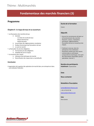 Fondamentaux des marchés financiers (3)
Programme
Chapitre 9 : le risque de taux et sa couverture
• Les fluctuations des marchés de taux
 Constats
La notion de courbe de taux
Risque directionnel
Risque de pente
 Les principes des règlementations monétaires
 Analyse économique des fluctuations de taux
 Le suivi du marché
• La fluctuation du prix des obligations
 Formule des prix des obligations
 Volatilité des prix et risques
• La couverture des risques
 Utilisation des techniques de marché
 Diversification des risques dans un portefeuille
Conclusion
L’organisation de la gestion des opérations de marché dans une entreprise et dans
une institution financière
Thème : Multimarchés
26
Durée de la formation
3 jours
Objectifs
• Assurer les connaissances de base sur
le fonctionnement des marchés
financiers, acteurs, motivations,
techniques, règlementations,
fluctuations de prix et couverture des
risques.
• S’adresse à ceux qui, dans les
entreprises et les institutions
financières veulent pour des raisons
commerciales ou techniques
comprendre les techniques, tirer parti
des informations disponibles (presse
spécialisée, internet..).
Nombre de participants
maximum : 8 personnes
Date
Nous contacter
Modalités d’inscription
contact@actions-finance.com
+ 33 1 47 20 37 30
www.actions-finance.com
Lieu
Paris Centre
 
