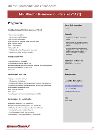 Modélisation financière sous Excel et VBA (1)
Programme
Introduction aux fonctions avancées d‘Excel
• Les Fonctions dans Excel
• Les Fonctions mathématiques
• Les Fonctions statistiques
• Les Fonctions de lookup et autres fonctions utiles
• Les Fonctions d'audit
• Les « Data Tables »
• Les graphes XY
• Utilisation du Solver, Régression et Goal Seek
• Algèbre matriciel et fonctions associées
Introduction à VBA
• Le modèle orienté objet VBA
• Initiation à l'écriture de Macros VBA
• Eléments de programmation (Variables, tableaux, structures contrôles...)
• Communication Macro-Feuilles Excel
• Exemples
Les fonctions sous VBA
• Quelques exemples pratiques
• Manipulation des tableaux
• Utilisation des tableaux pour le calcul de la moyenne et de la variance
• Utilisation des tableaux pour le calcul de la variance d'un portefeuille
• Des tableaux en valeurs de sortie
• Les appels de fonctions
• Les Add-ins
• Avantages et inconvénients du développement VBA
Optimisation des portefeuilles
• Moyenne et Variance d'un portefeuille
• Représentation moyenne-variance d'un portefeuille
• Utilisation du Solver pour trouver la frontière efficiente
• Généralisation de la frontière efficiente
• Frontière du portefeuille sous contraintes
• Combinaison d'actifs sans risques et d'actifs risqués
Thème : Mathématiques financières
27
Durée de la formation
2 jours
Objectifs
• Maitriser les fonctions financières
d’Excel
• Apprentissage de la programmation
VBA/Excel orienté pour la finance de
marché
• Acquérir l’autonomie pour pouvoir
programmer sous VBA la plupart des
modèles de finance de marché à
travers de nombreux exemples
pratiques
Nombre de participants
maximum : 8 personnes
Date
Nous contacter
Modalités d’inscription
contact@actions-finance.com
+ 33 1 47 20 37 30
www.actions-finance.com
Lieu
Paris Centre
 