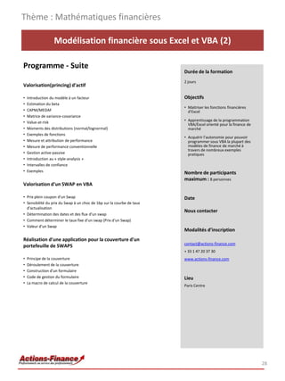 Modélisation financière sous Excel et VBA (2)
Programme - Suite
Valorisation(princing) d'actif
• Introduction du modèle à un facteur
• Estimation du beta
• CAPM/MEDAF
• Matrice de variance-covariance
• Value-at-risk
• Moments des distributions (normal/lognormal)
• Exemples de fonctions
• Mesure et attribution de performance
• Mesure de performance conventionnelle
• Gestion active-passive
• Introduction au « style-analysis »
• Intervalles de confiance
• Exemples
Valorisation d'un SWAP en VBA
• Prix plein coupon d'un Swap
• Sensibilité du prix du Swap à un choc de 1bp sur la courbe de taux
d'actualisation
• Détermination des dates et des flux d'un swap
• Comment déterminer le taux fixe d'un swap (Prix d'un Swap)
• Valeur d'un Swap
Réalisation d'une application pour la couverture d'un
portefeuille de SWAPS
• Principe de la couverture
• Déroulement de la couverture
• Construction d'un formulaire
• Code de gestion du formulaire
• La macro de calcul de la couverture
Thème : Mathématiques financières
28
Durée de la formation
2 jours
Objectifs
• Maitriser les fonctions financières
d’Excel
• Apprentissage de la programmation
VBA/Excel orienté pour la finance de
marché
• Acquérir l’autonomie pour pouvoir
programmer sous VBA la plupart des
modèles de finance de marché à
travers de nombreux exemples
pratiques
Nombre de participants
maximum : 8 personnes
Date
Nous contacter
Modalités d’inscription
contact@actions-finance.com
+ 33 1 47 20 37 30
www.actions-finance.com
Lieu
Paris Centre
 