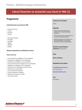 Calculs financiers et actuariels sous Excel et VBA (1)
Programme
Calcul financiers sous Excel et VBA
• Convention de taux
• Linéaire
• Actuariel
• Continu
• Convention de durée
• Exact/365
• Exact/360
• 30/360
• 30E/360
• Act/Act
Notions-importance et méthodes de calcul
Calcul sous Excel
• Taux actuariel d’une obligation et d’un portefeuille
• Duration d’une obligation et d’un portefeuille
• Sensibilité d’une obligation et d’un portefeuille
• Taux de rendement d’une obligation et d’un portefeuille
• Volatilité d’une obligation et d’un portefeuille
• Performance d’un portefeuille et outils de calcul
• Valorisation d’un portefeuille
• Taux de rendement instantané
• Taux de rendement à l’échéance
• Rendement actualisé d’un coupon
• Taux coupon moyen
Thème : Mathématiques financières
29
Durée de la formation
2 jours
Objectifs
• Disposer des bases actuarielles
nécessaires au calcul des produits
financiers
• Savoir mettre en œuvre ces calculs sur
un outil tel que MS Excel/VBA
• Disposer des bases de valorisation et
de comptabilisation des produits
financiers en normes assurantielles
Nombre de participants
maximum : 8 personnes
Date
Nous contacter
Modalités d’inscription
contact@actions-finance.com
+ 33 1 47 20 37 30
www.actions-finance.com
Lieu
Paris Centre
 