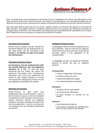 3
Conception des formations
Actions-Finance propose soit des modules de
formation élaborés par des professionnels sur
des sujets précis, soit des formations « sur
mesure », en fonction du sujet et du niveau
des interlocuteurs.
Formateurs d'Actions-Finance
Les formateurs sont des professionnels actifs
des marchés financiers, avec une expérience
minimum de 5 ans. Ce sont des gens
passionnés par leur métier, qui savent non
seulement transmettre leurs connaissances
théoriques mais aussi leurs expériences du
terrain et donc l'aspect pratique et concret
sans lequel des connaissances brutes ne sont
pas applicables au bénéfice des sociétés.
Méthodes de formation
Actions-Finance se veut avant tout
pragmatique dans ses interventions : grâce à
des formateurs toujours au fait de l’actualité
et spécialiste de leur domaine d’intervention,
chaque formation permet aux stagiaires
d’acquérir des bases techniques précises mais
aussi une expérience « terrain » au travers de
cas pratiques tirés de l’actualité économique
du moment.
Pédagogie d'Actions-Finance
La pédagogie d'Actions-Finance est guidée par le
but à atteindre : faire en sorte que les stagiaires
sortent d'une formation avec des connaissances
concrètes prêtes à être appliquées et de
nouvelles idées.
La pédagogie est donc un dosage de méthodes
passives et actives afin que les stagiaires
puissent:
1) Comprendre
 le but et l'objectif de la formation
 le chemin qu'ils vont suivre
 l'intérêt des différentes étapes
 le contexte théorique et pratique
2) Acquérir
 les points clés du sujet abordé
 les connaissances théoriques
 la façon pratique et concrète de les
utiliser
3) Exercer
 les connaissances acquises
 leurs propres systèmes de mémoire pour
ancrer en eux les points clés abordés.
Dans un contexte de crise économique et financière et face à l’abondance de rumeurs, de spéculations et de
lieux communs concernant l’univers financier, ses métiers et ses opérateurs, une connaissance précise de ces
éléments est de plus en plus nécessaire pour aborder sereinement les évolutions futures des marchés financiers.
Que vous soyez déjà en plein cœur de cet univers, appelé à exercer une fonction de support ou de conseil ou
déjà utilisateur de produits financiers complexes, Actions-Finance vous propose des formations concrètes et
pratiques dans ce domaine. Ces interventions sont dispensées par des professionnels spécialistes de ces sujets,
dont l’objectif est de vous inculquer un savoir précis proche de l’actualité.
Actions-Finance – 3, rue de l’Arc de Triomphe – 75017 Paris
+ 33 1 47 20 37 30 www.actions-finance.com contact@actions-finance.com
 