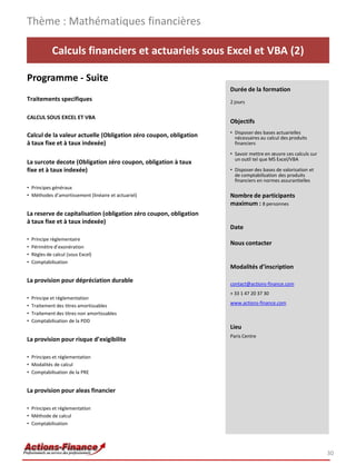 Calculs financiers et actuariels sous Excel et VBA (2)
Programme - Suite
Traitements specifiques
CALCUL SOUS EXCEL ET VBA
Calcul de la valeur actuelle (Obligation zéro coupon, obligation
à taux fixe et à taux indexée)
La surcote decote (Obligation zéro coupon, obligation à taux
fixe et à taux indexée)
• Principes généraux
• Méthodes d’amortissement (linéaire et actuariel)
La reserve de capitalisation (obligation zéro coupon, obligation
à taux fixe et à taux indexée)
• Principe règlementaire
• Périmètre d’exonération
• Règles de calcul (sous Excel)
• Comptabilisation
La provision pour dépréciation durable
• Principe et réglementation
• Traitement des titres amortissables
• Traitement des titres non amortissables
• Comptabilisation de la PDD
La provision pour risque d’exigibilite
• Principes et réglementation
• Modalités de calcul
• Comptabilisation de la PRE
La provision pour aleas financier
• Principes et réglementation
• Méthode de calcul
• Comptabilisation
Thème : Mathématiques financières
30
Durée de la formation
2 jours
Objectifs
• Disposer des bases actuarielles
nécessaires au calcul des produits
financiers
• Savoir mettre en œuvre ces calculs sur
un outil tel que MS Excel/VBA
• Disposer des bases de valorisation et
de comptabilisation des produits
financiers en normes assurantielles
Nombre de participants
maximum : 8 personnes
Date
Nous contacter
Modalités d’inscription
contact@actions-finance.com
+ 33 1 47 20 37 30
www.actions-finance.com
Lieu
Paris Centre
 