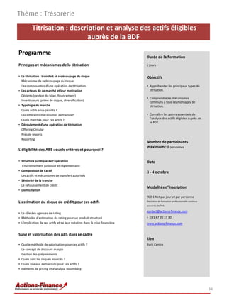 Titrisation : description et analyse des actifs éligibles
auprès de la BDF
Programme
Principes et mécanismes de la titrisation
• La titrisation : transfert et redécoupage du risque
Mécanisme de redécoupage du risque
Les composantes d’une opération de titrisation
• Les acteurs de ce marché et leur motivation
Cédants (gestion du bilan, financement)
Investisseurs (prime de risque, diversification)
• Typologiedu marché
Quels actifs sous-jacents ?
Les différents mécanismes de transfert
Quels marchés pour ces actifs ?
• Déroulement d’une opération de titrisation
Offering Circular
Presale reports
Reporting
L’éligibilité des ABS : quels critères et pourquoi ?
• Structure juridique de l’opération
Environnement juridique et réglementaire
• Compositionde l’actif
Les actifs et mécanismes de transfert autorisés
• Séniorité de la tranche
Le rehaussement de crédit
• Domiciliation
L’estimation du risque de crédit pour ces actifs
• Le rôle des agences de rating
• Méthodes d’estimation du rating pour un produit structuré
• L’implication de ces actifs et de leur notation dans la crise financière
Suivi et valorisation des ABS dans ce cadre
• Quelle méthode de valorisation pour ces actifs ?
Le concept de discount margin
Gestion des prépaiements
• Quels sont les risques associés ?
• Quels niveaux de haircuts pour ces actifs ?
• Eléments de pricing et d’analyse Bloomberg
Thème : Trésorerie
34
Durée de la formation
2 jours
Objectifs
• Appréhender les principaux types de
titrisation.
• Comprendre les mécanismes
communs à tous les montages de
titrisation.
• Connaître les points essentiels de
l'analyse des actifs éligibles auprès de
la BDF.
Nombre de participants
maximum : 8 personnes
Date
3 - 4 octobre
Modalités d’inscription
900 € Net par jour et par personne
Prestation de formation professionnelle continue
exonérée de TVA
contact@actions-finance.com
+ 33 1 47 20 37 30
www.actions-finance.com
Lieu
Paris Centre
 