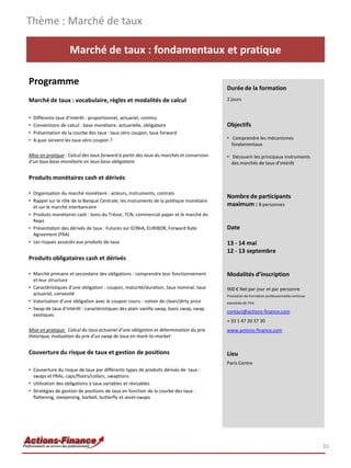Marché de taux : fondamentaux et pratique
Programme
Marché de taux : vocabulaire, règles et modalités de calcul
• Différents taux d’intérêt : proportionnel, actuariel, continu
• Conventions de calcul : base monétaire, actuarielle, obligataire
• Présentation de la courbe des taux : taux zéro coupon, taux forward
• A quoi servent les taux zéro coupon ?
Mise en pratique : Calcul des taux forward à partir des taux du marchés et conversion
d’un taux base monétaire en taux base obligataire
Produits monétaires cash et dérivés
• Organisation du marché monétaire : acteurs, instruments, contrats
• Rappel sur le rôle de la Banque Centrale, les instruments de la politique monétaire
et sur le marché interbancaire
• Produits monétaires cash : bons du Trésor, TCN, commercial paper et le marché du
Repo
• Présentation des dérivés de taux : Futures sur EONIA, EURIBOR, Forward Rate
Agreement (FRA)
• Les risques associés aux produits de taux
Produits obligataires cash et dérivés
• Marché primaire et secondaire des obligations : comprendre leur fonctionnement
et leur structure
• Caractéristiques d’une obligation : coupon, maturité/duration, taux nominal, taux
actuariel, convexité
• Valorisation d’une obligation avec le coupon couru : notion de clean/dirty price
• Swap de taux d’intérêt : caractéristiques des plain vanilla swap, basis swap, swap
exotiques
Mise en pratique: Calcul du taux actuariel d’une obligation et détermination du prix
théorique, évaluation du prix d’un swap de taux en mark-to-market
Couverture du risque de taux et gestion de positions
• Couverture du risque de taux par différents types de produits dérivés de taux :
swaps et FRAs, caps/floors/collars, swaptions
• Utilisation des obligations à taux variables et révisables
• Stratégies de gestion de positions de taux en fonction de la courbe des taux :
flattening, steepening, barbell, butterfly et asset-swaps
Thème : Marché de taux
35
Durée de la formation
2 jours
Objectifs
• Comprendre les mécanismes
fondamentaux
• Découvrir les principaux instruments
des marchés de taux d'intérêt
Nombre de participants
maximum : 8 personnes
Date
13 - 14 mai
12 - 13 septembre
Modalités d’inscription
900 € Net par jour et par personne
Prestation de formation professionnelle continue
exonérée de TVA
contact@actions-finance.com
+ 33 1 47 20 37 30
www.actions-finance.com
Lieu
Paris Centre
 