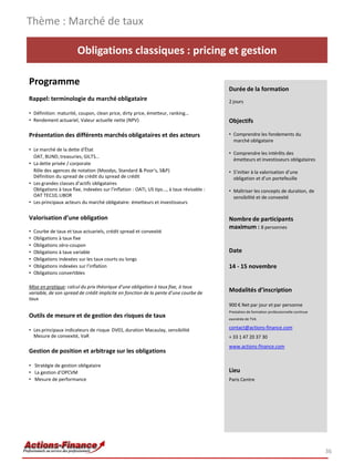 Obligations classiques : pricing et gestion
Programme
Rappel: terminologie du marché obligataire
• Définition: maturité, coupon, clean price, dirty price, émetteur, ranking…
• Rendement actuariel, Valeur actuelle nette (NPV)
Présentation des différents marchés obligataires et des acteurs
• Le marché de la dette d'État
OAT, BUND, treasuries, GILTS…
• La dette privée / corporate
Rôle des agences de notation (Moodys, Standard & Poor's, S&P)
Définition du spread de crédit du spread de crédit
• Les grandes classes d’actifs obligataires
Obligations à taux fixe, indexées sur l'inflation : OATi, US tips..., à taux révisable :
OAT TEC10, LIBOR
• Les principaux acteurs du marché obligataire: émetteurs et investisseurs
Valorisation d’une obligation
• Courbe de taux et taux actuariels, crédit spread et convexité
• Obligations à taux fixe
• Obligations zéro-coupon
• Obligations à taux variable
• Obligations indexées sur les taux courts ou longs
• Obligations indexées sur l’inflation
• Obligations convertibles
Mise en pratique: calcul du prix théorique d’une obligation à taux fixe, à taux
variable, de son spread de crédit implicite en fonction de la pente d’une courbe de
taux
Outils de mesure et de gestion des risques de taux
• Les principaux indicateurs de risque DV01, duration Macaulay, sensibilité
Mesure de convexité, VaR
Gestion de position et arbitrage sur les obligations
• Stratégie de gestion obligataire
• La gestion d’OPCVM
• Mesure de performance
Thème : Marché de taux
36
Durée de la formation
2 jours
Objectifs
• Comprendre les fondements du
marché obligataire
• Comprendre les intérêts des
émetteurs et investisseurs obligataires
• S’initier à la valorisation d’une
obligation et d’un portefeuille
• Maîtriser les concepts de duration, de
sensibilité et de convexité
Nombre de participants
maximum : 8 personnes
Date
14 - 15 novembre
Modalités d’inscription
900 € Net par jour et par personne
Prestation de formation professionnelle continue
exonérée de TVA
contact@actions-finance.com
+ 33 1 47 20 37 30
www.actions-finance.com
Lieu
Paris Centre
 