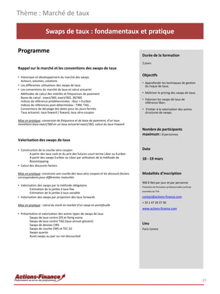 Swaps de taux : fondamentaux et pratique
Programme
Rappel sur le marché et les conventions des swaps de taux
• Historique et développement du marché des swaps
Acteurs, volumes, cotations
• Les différentes utilisations des swaps de taux
• Les conventions du marché de taux et calcul actuariel
Méthodes de calcul des intérêts et fréquences de paiement
Bases de calcul : exact/360, exact/365, 30/360
Indices de référence prédéterminées : libor + Euribor
Indices de références post-déterminées : T4M, TAG…
Conventions de décalage des dates pour les jours fermés
Taux actuariel, taux foward / foward, taux zéro-coupon
Mise en pratique: conversion de fréquence et de base de paiement, d'un taux
monétaire base exact/360 en un taux actuariel exact/365, calcul du taux Foward
Valorisation des swaps de taux
• Construction de la courbe zéro-coupon
A partir des taux cash et du prix des futures court terme Libor ou Euribor
A partir des swaps Euribor ou Libor par utilisation de la méthode de
Booststapping
• Calcul des discounts factors
Mise en pratique: construire une courbe des taux zéro-coupon et les discount factors
correspondantspour différentes maturités
• Valorisation des swaps par la méthode obligataire
Estimation de la jambe à taux fixe
Estimation de la jambe à taux variable
• Valorisation des swaps par projection des taux forwards
Mise en pratique : calcul du mark-to-market d'un swap en portefeuille
• Présentation et valorisation des autres types de swaps de taux
Swaps de taux contre OIS et fixing eonia
Swaps de taux contre TAG (taux annuel glissant)
Swaps de devises CIRS
Swaps de courbe CMS et TEC 10
Swaps quanto
Asset swaps au pair ou not discounted
Thème : Marché de taux
37
Durée de la formation
2 jours
Objectifs
• Approfondir les techniques de gestion
du risque de taux;
• Maîtriser le pricing des swaps de taux;
• Valoriser les swaps de taux de
référence libor;
• S'initier à la valorisation des autres
structures de swaps.
Nombre de participants
maximum : 8 personnes
Date
18 - 19 mars
Modalités d’inscription
900 € Net par jour et par personne
Prestation de formation professionnelle continue
exonérée de TVA
contact@actions-finance.com
+ 33 1 47 20 37 30
www.actions-finance.com
Lieu
Paris Centre
 