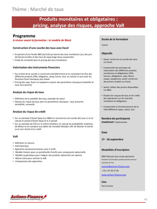 Produits monétaires et obligataires :
pricing, analyse des risques, approche VaR
Programme
A réviser avant la formation : le modèle de Black
Construction d’une courbe des taux avec Excel
• En partant d’une feuille BBG (tq EUS) qui donne des taux monétaires (zc), des prix
de futures Euribor et des taux de swap longs (taux couponnés)
• Etude de convexité dans le pricing des taux monétaires
Valorisation des instruments financiers
• Sur la base de la courbe zc construite précédemment et en constatant les flux des
différents produits (FRA, obligation, swap, future, etc), on calcule un prix avec les
fonctions Excel classiques plus Solver
• Pricing des caps, floors et swaptions à partir des paramètres classiques (volatilité et
taux sous-jacents)
Analyse du risque de taux
• Définition de la volatilité des taux, exemple de calcul
• Gestion du risque de taux avec les paramètres classiques : taux actuariel,
sensibilité, convexité
Analyse du risque de crédit
• Sur un exemple d’Asset Swap (sur BBG) on reconstruit une courbe des taux zc et on
calcule le spread d’Asset Swap et le Z-spread
• Sur un exemple de CDS sur le même émetteur on calcule les probabilités implicites
de défaut et on compare aux tables de mortalité Moody’s afin de déceler la cherté
ou la non-cherté d’un crédit
VaR
• Définition et mesure
• VaR historique
• Approche variance/covariance avec 2 actifs
• Modèle linéaire pour un portefeuille d’actifs sans composante optionnelle
• Modèle quadratique pour intégrer des produits optionnels (en option)
• Monte Carlo pour estimer la VaR
• Comparaison des approches
Thème : Marché de taux
43
Durée de la formation
2 jours
Objectifs
• Savoir construire la courbe des taux
sur Excel;
• Comprendre les principes de
valorisation des différents produits
monétaires et obligataires (FRA,
futures, obligations, caps, floors,
swaps, swaptions), savoir construire
des pricers simples sur Excel;
• Savoir utiliser des pricers disponibles
sur BBG;
• Étudier les risques de taux et de crédit
des opérations sur les marchés
monétaire et obligataire;
• Comprendre le fonctionnement de la
VaR (différents types, calcul, etc).
Nombre de participants
maximum : 8 personnes
Date
17 - 18 septembre
Modalités d’inscription
900 € Net par jour et par personne
Prestation de formation professionnelle continue
exonérée de TVA
contact@actions-finance.com
+ 33 1 47 20 37 30
www.actions-finance.com
Lieu
Paris Centre
 