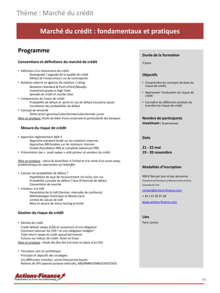 Marché du crédit : fondamentaux et pratiques
Programme
Conventions et définitions du marché de crédit
• Définition d'un événement de crédit
Downgrade / upgrade de la qualité de crédit
Défaut de l’emprunteurs ou de contrepartie
• Notation externe et agences de notation / rating
Notations Standard & Poor's/Fitch/Moodys
Investment grade vs High Yield
Spreads de crédit et courbe Libor
• Composantes du risque de crédit
Probabilité de défaut et perte en cas de défaut (recovery value)
Corrélation des probabilités de défaut
• Concept de séniorité
Dette senior garantie/subordonnée/subordonnée junior
Mise en pratique: étude du bilan d’une corporate et particularité des banques
Mesure du risque de crédit
• Approche réglementaire Bâle II
Approche standard fondé sur les notations externes
Approches IRB fondées sur les notations internes
Simple (foundation IRB) et complexe (advanced IRB)
• Présentation des « asset swaps » coté porteur et vendeur du crédit
Mise en pratique : calcul du bond floor à l’achat et à la vente d’un asset swap,
problématique de valorisation sur bid/offer
• Calculer les probabilités de défaut ?
Hypothèses de taux de recouvrement nul et/ou non nul
Probabilité cumulée de défaut / taux d'intensité de défaut
Conventions de marché
• Initiation à la VaR
Paramètres de la VaR (horizon, intervalle de confiance)
Méthodologies historique et Monte Carlo
Limites de calculs de VaR
Mise en œuvre de stress-testing et limite
Gestion du risque de crédit
• Dérivés de crédit
Credit default swaps (CDS) et couverture d’une obligation
Comment valoriser les CDS ? et une obligation hedgée?
Total return swaps et credit spread derivatives
Futures sur indices de crédit: Xover et itraxx
Mise en pratique : étude des flux liés à la mise en place d’un CDS
• Titrisation cash et synthétique
Principes et objectifs des stratégies
Les différentes tranches: senior/mezzanine/equity
Notions de SPV (special purpose vehicule), ABS/RMBS/CMBS/CDO/CDO2
Thème : Marché du crédit
44
Durée de la formation
2 jours
Objectifs
• Comprendre les concepts de base du
risque de crédit;
• Apprivoiser l’évaluation du risque de
crédit
• Connaître les différents produits de
transfert du risque de crédit
Nombre de participants
maximum : 8 personnes
Date
21 - 22 mai
19 - 20 novembre
Modalités d’inscription
900 € Net par jour et par personne
Prestation de formation professionnelle continue
exonérée de TVA
contact@actions-finance.com
+ 33 1 47 20 37 30
www.actions-finance.com
Lieu
Paris Centre
 