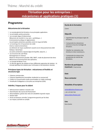 Titrisation pour les entreprises :
mécanismes et applications pratiques (1)
Programme
Mécanismes de la titrisation
• Le concept général de titrisation et ses principales applications
• Les principales parties prenantes
• Les concepts légaux fondamentaux
Mécanisme de transfert (« true sale », synthétique...)
Environnement juridique et réglementaire
Les principales protections possibles contre le risque de faillite
• Le tranching et le ré-haussement de crédit
Interne / externe (monolines)
Les éléments de risque usuellement couverts via le rehaussement de crédit
Statique / dynamique
Les autres protections requises (ligne de liquidité, swap etc…)
• Les structures des cash-flows
Rechargement en créances
Mode de refinancement possible: ABS / ABCP ; mode de placement des titres
Mécanismes d’amortissement des opérations
• Le concept de Master Trust
• Le rôle des agences de notation et leurs différentes approches de notation – le
concept spécifique de notation pour la titrisation et les évolutions récentes
Principaux types de titrisation : mécanismes et finalités et
structures type
• Créances commerciales
• Créances hypothécaires (immobilier résidentiel ou commercial)
• Crédits à la consommation (prêts amortissables ou crédits revolving)
• Portefeuille d’obligations ou de prêts aux entreprises (CDO)
Intérêts / risques pour le cédant
• Refinancement stabilisé à moindre coût
• Diversification des sources de financement
• Déconsolidation, gestion des ratios de solvabilité et grands risques
• Gestion ALM
• Accès aux banques centrales / programmes garantis par les états
• Les risques à prendre en compte
Thème : Marché du crédit
47
Durée de la formation
2 jours
Objectifs
• Appréhender les principaux types de
titrisation;
• Comprendre les mécanismes
communs à tous les montages de
titrisation;
• Détailler les motivations des
émetteurs et des investisseurs;
• Comprendre les enjeux et les
perspectives du marché des
titrisations.
Nombre de participants
maximum : 8 personnes
Date
Nous contacter
Modalités d’inscription
contact@actions-finance.com
+ 33 1 47 20 37 30
www.actions-finance.com
Lieu
Paris Centre
 