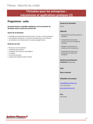 Titrisation pour les entreprises :
mécanismes et applications pratiques (2)
Programme - suite
Grands principes comptables appliqués à une transaction de
titrisation dans la cadre des normes IAS
Avenir de la titrisation
• Avantages et inconvénients du point de vue du « titriseur » et des investisseurs
• Faut il interdire la titrisation ? Le rôle de la titrisation dans la crise financière
• Les utilisations de la titrisation dans le nouveau paysage financier
Etude de cas réel
• Naissance et vie de l’opération
• Les aspects documentaires
• L’évaluation des risques et la due diligence
• La notation
• La structure financière
• La gestion de l’opération après le closing
Thème : Marché du crédit
48
Durée de la formation
2 jours
Objectifs
• Appréhender les principaux types de
titrisation;
• Comprendre les mécanismes
communs à tous les montages de
titrisation;
• Détailler les motivations des
émetteurs et des investisseurs;
• Comprendre les enjeux et les
perspectives du marché des
titrisations.
Nombre de participants
maximum : 8 personnes
Date
Nous contacter
Modalités d’inscription
contact@actions-finance.com
+ 33 1 47 20 37 30
www.actions-finance.com
Lieu
Paris Centre
 