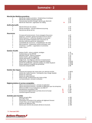 Sommaire - 2
5
Marché des Matières premières
 Marché des matières premières : fondamentaux et pratiques p. 60
 Marché des matières premières agricoles p. 61
 Panorama des marchés d’énergie : pétrole, gaz, électricité p. 62
 Marché de l’électricité : organisation du trading N p. 63
Actifs alternatifs
 Marché d’émission de carbone p. 64
 Dérivés climatiques : marché et éléments de pricing p. 65
 Marchés des dérivés de fret p. 66
Assurances
 Principes de fonctionnement d’une compagnie d’assurance p. 67
 Solvency II : évolution, gestion de projet et mise en œuvre p. 68
 ALM et Solvency II : contraintes de gestion en assurance p. 69
 Horizon des produits d’épargne pour l’assurance vie p. 70
 Retraites collectives gérées par capitalisation p. 71
 Comptabilité des assurances : comptabilisation des actifs p. 72
 Bilan prudentiel : composantes, parties techniques, actif p. 73
 Investisseur « qualifié » : organisation et contraintes p. 74
 Fonds « Euro » p. 75
« Euro »
Gestion d’actifs
 Gestion d’actifs : acteurs, produits, stratégies p. 76
 Fondamentaux sur les OPCVM p. 77-78
 Allocation d’actifs : théorie et pratique p. 79
 Gestion d’actifs : gestion obligataire p. 80
 Gestion alternatives et Hedge Funds p. 81
 Hedge funds : due diligence, sélection et investissement p. 82
 Multi-gestion: approche théorique et approche pratique p. 83-84
 Gestion de portefeuilles: approche pratique du métier de gérant p. 85-86
 Risques appliqués à la gestion de portefeuille p. 87-88
 Enjeux des composites GIPS p. 89
Gestion des risques
 Panorama de la gestion des risques dans une salle des marchés p. 90-91
 Gestion des risques financiers : contrepartie, taux, change, liquidité p. 92
 Gestion du risque pays p. 93
 Gestion du risque souverain p. 94
 Notion de VaR : fondamentaux de la Value at Risk p. 95
 Les Covered Bonds : principe et utilisation N p. 96
Réglementation et normescomptables
 IFRS et instruments financiers : principes et application p. 97
 IFRS et instruments financiers : principes et application pour les entreprises p. 98
 Réforme de Bâle II et ses implications, vers Bale III ? p. 99
 Retraitements consolidation IFRS N p. 100
 Environnement réglementaire aux Etats Unis et en Europe N p. 101
 Contrôle de gestion bancaire N p.102
Activités post marchés
 Métiers du back office p. 103
 Back office Titres p. 104
 Présentation d’Euroclear et les systèmes de règlement livraison p. 105
 Circuits Titres, vers le Target II Sécurities p. 106
 Systèmes de règlement Cash p. 107
 Gestion post marchés des produits dérivés et structurés p. 108
N : Nouveauté 2013
 