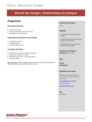 Marché des changes : fondamentaux et pratiques
Programme
Présentation Générale
• Le marché du change
• Les us et coutumes du marché des changes
• Petit lexique du parfait cambiste
Présentation des produits cash de change
• Le change au comptant
• Le swap de change
• Le cas particulier des NDF
Les options de change
• Définition et paramètres d’une option de change
• Les profils de couverture et du P&L
• Présentation des « Grecs » : delta, vega, gamma
• Structures simples
Mise en pratique : Etude et proposition argumentée au conseil d’administration d’une
entreprise pour la gestion d’un flux en devise à couvrir
Thème : Marché des changes
51
Durée de la formation
1 jour
Objectifs
• Comprendre le fonctionnement du
marché;
• Apprendre l’utilisation des principaux
produits, cash et option;
• Savoir appliquer ces connaissances
dans votre cas particulier
Nombre de participants
maximum : 8 personnes
Date
13 mai
5 décembre
Modalités d’inscription
900 € Net par jour et par personne
Prestation de formation professionnelle continue
exonérée de TVA
contact@actions-finance.com
+ 33 1 47 20 37 30
www.actions-finance.com
Lieu
Paris Centre
 