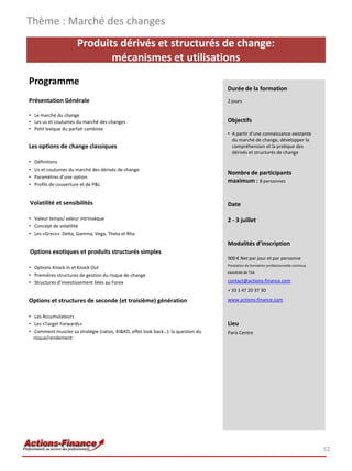 Produits dérivés et structurés de change:
mécanismes et utilisations
Programme
Présentation Générale
• Le marché du change
• Les us et coutumes du marché des changes
• Petit lexique du parfait cambiste
Les options de change classiques
• Définitions
• Us et coutumes du marché des dérivés de change
• Paramètres d’une option
• Profils de couverture et de P&L
Volatilité et sensibilités
• Valeur temps/ valeur intrinsèque
• Concept de volatilité
• Les «Grecs»: Delta, Gamma, Vega, Theta et Rho
Options exotiques et produits structurés simples
• Options Knock In et Knock Out
• Premières structures de gestion du risque de change
• Structures d’investissement liées au Forex
Options et structures de seconde (et troisième) génération
• Les Accumulateurs
• Les «Target Forwards»
• Comment muscler sa stratégie (ratios, KI&KO, effet look back…): la question du
risque/rendement
Thème : Marché des changes
52
Durée de la formation
2 jours
Objectifs
• A partir d’une connaissance existante
du marché de change, développer la
compréhension et la pratique des
dérivés et structurés de change
Nombre de participants
maximum : 8 personnes
Date
2 - 3 juillet
Modalités d’inscription
900 € Net par jour et par personne
Prestation de formation professionnelle continue
exonérée de TVA
contact@actions-finance.com
+ 33 1 47 20 37 30
www.actions-finance.com
Lieu
Paris Centre
 