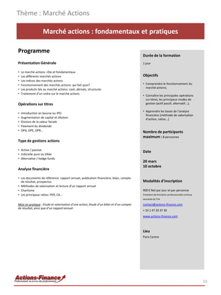 Marché actions : fondamentaux et pratiques
Programme
Présentation Générale
• Le marché actions: rôle et fondamentaux
• Les différents marchés actions
• Les indices des marchés actions
• Fonctionnement des marchés actions: qui fait quoi?
• Les produits liés au marché actions: cash, dérivés, structurés
• Traitement d’un ordre sur le marché actions
Opérations sur titres
• Introduction en bourse ou IPO
• Augmentation de capital et dilution
• Division de la valeur faciale
• Paiement du dividende
• OPA, OPE, OPR…
Type de gestions actions
• Active / passive
• Indicielle pure ou tiltée
• Alternative / hedge funds
Analyse financière
• Les documents de référence: rapport annuel, publication financière, bilan, compte
de résultat, prospectus
• Méthodes de valorisation et lecture d’un rapport annuel
• Chartisme
• Les principaux ratios: PER, CA…
Mise en pratique : Etude et valorisation d’une action, étude d’un bilan et d’un compte
de résultat, ainsi que d’un rapportannuel
53
Durée de la formation
1 jour
Objectifs
• Comprendre le fonctionnement du
marché actions;
• Connaître les principales opérations
sur titres, les principaux modes de
gestion (actif passif, alternatif...);
• Apprendre les bases de l’analyse
financière (méthode de valorisation
d’action, ratios...)
Nombre de participants
maximum : 8 personnes
Date
20 mars
10 octobre
Modalités d’inscription
900 € Net par jour et par personne
Prestation de formation professionnelle continue
exonérée de TVA
contact@actions-finance.com
+ 33 1 47 20 37 30
www.actions-finance.com
Lieu
Paris Centre
Thème : Marché Actions
 