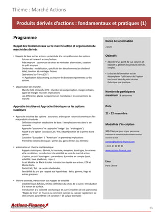 Produits dérivés d’actions : fondamentaux et pratiques (1)
Programme
Rappel des fondamentaux sur le marché action et organisation du
marché des dérivés
• Rappels de base sur les actions : préambule à la compréhension des options
Futures et Forward actions/indices
Prêt emprunt : couverture de titres et méthodes alternatives, cotation
du prêt emprunt
Dividendes : modélisation, spécificité des détachements (ex dividend
date), taxation et avantages fiscaux.
Opérations Sur Titres (OST)
=> Application à Bloomberg, ou trouver les bons renseignements sur les
actions.
• Organisation des marchés
Marché listé et marché OTC : chambre de compensation, marges initiales,
appel de marges et autres implications
Les différentes places européennes et mondiales et les conventions de
marché
Approche intuitive et Approche théorique sur les options
classiques
• Approche intuitive des options : assurance, arbitrage et raisons économiques liés
aux produits structurés
Définition simple et vocabulaire de base. Exemples concrets dans la vie
courante
Approche "assurance" et approche" hedge" (ou "arbitragiste")
Payoff d'une option classique Call / Put. Décomposition de la prime d'une
option.
Caractère "Européen" / "Américain" et premières implications
Premières notions de risques : pertes (ou gains) limités (ou illimités)
• Valorisation et théorie mathématique
Rappels statistiques: dérivée, loi normale, moyenne, écart type, la variance
et la corrélation. Introduction à la volatilité au sens du marché action.
L'option, un actif contingent : paramètres à prendre en compte (spot,
volatilité, taux, dividende, repo...)
Ito et Modèle de Black-Scholes. Introduction rapide aux arbres, EDP et
Monte Carlo.
Parité Call / Put . Le cas des dividendes.
Sensibilité du prix par rapport aux hypothèses : delta, gamma, Vega et
autres grecques.
• Théorie avancée, introduction aux nappes de volatilité
Volatilité black Scholes, limites: définition du smile, de la curve. Introduction
à la notion de surface.
Introduction à la volatilité stochastique et autres modèles de vol (panorama)
"Règles de trois" en finance ou comment estimer ou calculer rapidement de
tête certains paramètres (1% variation = 16 vol par exemple)
Thème : Marché Actions
55
Durée de la formation
2 jours
Objectifs
• Aborder d'un point de vue concret et
objectif la gestion des produits dérivés
simples.
• Le but de la formation est de
décomplexer l'utilisateur de l'option
tout aussi bien du point de vue
théorique que pratique.
Nombre de participants
maximum : 8 personnes
Date
21 - 22 novembre
Modalités d’inscription
900 € Net par jour et par personne
Prestation de formation professionnelle continue
exonérée de TVA
contact@actions-finance.com
+ 33 1 47 20 37 30
www.actions-finance.com
Lieu
Paris Centre
 