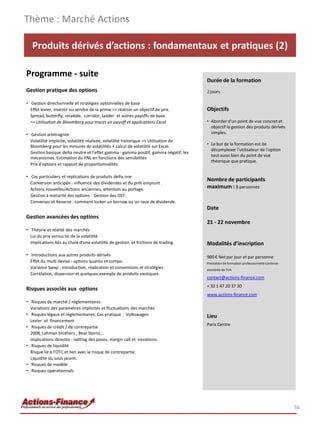 Produits dérivés d’actions : fondamentaux et pratiques (2)
Programme - suite
Gestion pratique des options
• Gestion directionnelle et stratégies optionnelles de base
Effet levier, investir ou vendre de la prime => réaliser un objectif de prix.
Spread, butterfly, straddle, corridor, ladder et autres payoffs de base.
=> Utilisation de Bloomberg pour tracer un payoff et applications Excel
• Gestion arbitragiste
Volatilité implicite, volatilité réalisée, volatilité historique => Utilisation de
Bloomberg pour les mesures de volatilités + calcul de volatilité sur Excel.
Gestion basique delta neutre et l'effet gamma : gamma positif, gamma négatif, les
mécanismes. Estimation du PNL en fonctions des sensibilités
Prix d'options et rapport de proportionnalités.
• Cas particuliers et réplications de produits delta one
Conversion anticipée : influence des dividendes et du prêt emprunt .
Actions nouvelles/Actions anciennes, attention au portage.
Gestion à maturité des options. Gestion des OST .
Converses et Reverse : comment locker un borrow ou un taux de dividende.
Gestion avancées des options
• Théorie et réalité des marchés
Loi du prix versus loi de la volatilité.
Implications liés au choix d'une volatilité de gestion et frictions de trading.
• Introductions aux autres produits dérivés
Effet du multi devise : options quanto et compo.
Variance Swap : introduction, réplication et conventions et stratégies.
Corrélation, dispersion et quelques exemple de produits exotiques.
Risques associés aux options
• Risques de marché / réglementaires
Variations des paramètres implicites et fluctuations des marchés
• Risques légaux et réglementaires. Cas pratique : Volkswagen
Levier et financement
• Risques de crédit / de contrepartie
2008, Lehman brothers , Bear Sterns...
implications directes : netting des poses, margin call et novations.
• Risques de liquidité
Risque lié à l'OTC et lien avec le risque de contrepartie.
Liquidité du sous jacent.
• Risques de modèle
• Risques opérationnels
Thème : Marché Actions
56
Durée de la formation
2 jours
Objectifs
• Aborder d'un point de vue concret et
objectif la gestion des produits dérivés
simples.
• Le but de la formation est de
décomplexer l'utilisateur de l'option
tout aussi bien du point de vue
théorique que pratique.
Nombre de participants
maximum : 8 personnes
Date
21 - 22 novembre
Modalités d’inscription
900 € Net par jour et par personne
Prestation de formation professionnelle continue
exonérée de TVA
contact@actions-finance.com
+ 33 1 47 20 37 30
www.actions-finance.com
Lieu
Paris Centre
 