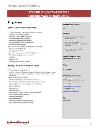 Produits structurés d’actions :
fondamentaux et pratiques (1)
Programme
Définition et présentation du marché
• Intérêt des produits structurés et difficultés théoriques
• Définition d'un produit structuré
Définition et profil de gain contractuel
Décomposer les produits structurés
Maîtriser la composante taux des PSA
2 grandes familles: capital garanti ou non
Rapport risque / rendement
• Qui sont les acteurs du marché des produits structurés ?
Banques, sociétés de gestion
Les corporates et états
Les assets –managements et la clientèle privée
• Forme juridique des produits structurés
Certificats
EMTN et BMTN
Obligations (convertibles, reverses)
Typologie des produits structurés actions
• Produits de première génération
Garantie en capital et indexation à la performance d'un indice ou d'une action,
d'un panier de valeurs, d'une obligation zéro-coupon combinée à une partie
optionnelle
• Produits de seconde génération
Construction à partir de produits dérivés exotiques
Barrières activantes (knock-in) et désactivantes (knock-out)
Options digitales (cash et nothing ou asset et nothing)
Options Lookback
Options Ladder
Options asiatiques
Autres options : cliquet, chooser, corrélation, basket?
Pricing et stratégies de couverture
Simulation Monte-carlo
Méthode binomiale
Hedging dynamique vs Hedging statique
Prise en compte du concept de volatilité
Thème : Marché Actions
57
Durée de la formation
2 jours
Objectifs
• Comprendre les fondamentaux des
produits structurés
• Comprendre la typologie et
l’organisation du marché des produits
structurés
• Passer en revue un éventail de
produits structurés
Nombre de participants
maximum : 8 personnes
Date
9 - 10 juillet
Modalités d’inscription
900 € Net par jour et par personne
Prestation de formation professionnelle continue
exonérée de TVA
contact@actions-finance.com
+ 33 1 47 20 37 30
www.actions-finance.com
Lieu
Paris Centre
 