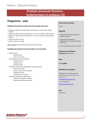Produits structurés d’actions :
fondamentaux et pratiques (2)
Programme - suite
Utilisation des dérivés actions dans les produits structurés
• Maîtriser les options à effet de levier sur la performance : plain vanilla "capée",
barrières
• Maîtriser les options lissant la performance : asian, asian "floorée", supermoyenne
• Maîtriser les options captant la performance : one touch, ladder, lookback cliquets,
corridor
• Utiliser les collars and loans
• Gérer les risques sur les PSA
Mise en pratique: structuration et pricing de cas réel sous excel
Exemples de produits structurés traités sur les marchés
• Produits à levier
Spread warrant
Knock-out warrants
• Produits delta one ou de participation
Certificats tracker
Certificats bonus
Certificats airbag
• Produits de rendement ou d'optimisation de la performance
Reverse convertibles
Barrier range reverse convertibles
Certificats discount
Certificats barrier discount
• Produits de protection de capital (CPPI)
Protection de capital sans plafond
Protection de capital avec plafond
Thème : Marché Actions
58
Durée de la formation
2 jours
Objectifs
• Comprendre les fondamentaux des
produits structurés
• Comprendre la typologie et
l’organisation du marché des produits
structurés
• Voir un éventail de produits structurés
Nombre de participants
maximum : 8 personnes
Date
9 - 10 juillet
Modalités d’inscription
900 € Net par jour et par personne
Prestation de formation professionnelle continue
exonérée de TVA
contact@actions-finance.com
+ 33 1 47 20 37 30
www.actions-finance.com
Lieu
Paris Centre
 