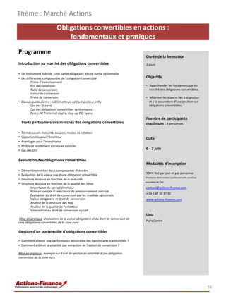 Obligations convertibles en actions :
fondamentaux et pratiques
Programme
Introduction au marché des obligations convertibles
• Un instrument hybride : une partie obligataire et une partie optionnelle
• Les différentes composantes de l'obligation convertible
Prime d'investissement
Prix de conversion
Ratio de conversion
Valeur de conversion
Prime de conversion
• Clauses particulières : call/émetteur, call/put porteur, refix
Cas des Oceane
Cas des obligations convertibles synthétiques
Percs, OC Preferred stocks, step-up OC, Lyons
Traits particuliers des marchés des obligations convertibles
• Termes usuels maturité, coupon, modes de cotation
• Opportunités pour l'émetteur
• Avantages pour l'investisseur
• Profils de rendement et risques associés
• Cas des OST
Évaluation des obligations convertibles
• Démembrement en deux composantes distinctes
• Évaluation de la valeur nue d'une obligation convertible
• Structure des taux en fonction de la maturité
• Structure des taux en fonction de la qualité des titres
Importance du spread émetteur
Prise en compte d'une clause de remboursement anticipé
Évaluation du droit de conversion par les modèles optionnels
Valeur obligataire et droit de conversion
Analyse de la structure des taux
Analyse de la qualité de l'émetteur
Valorisation du droit de conversion ou call
Mise en pratique : évaluation de la valeur obligataire et du droit de conversion de
cinq obligations convertibles de la zone euro
Gestion d'un portefeuille d'obligations convertibles
• Comment obtenir une performance décorrélée des benchmarks traditionnels ?
• Comment arbitrer la volatilité par extraction de l'option de conversion ?
Mise en pratique : exemple sur Excel de gestion en volatilité d'une obligation
convertible de la zone euro
Thème : Marché Actions
59
Durée de la formation
2 jours
Objectifs
• Appréhender les fondamentaux du
marché des obligations convertibles.
• Maîtriser les aspects liés à la gestion
et à la couverture d'une position sur
obligations convertibles
Nombre de participants
maximum : 8 personnes
Date
6 - 7 juin
Modalités d’inscription
900 € Net par jour et par personne
Prestation de formation professionnelle continue
exonérée de TVA
contact@actions-finance.com
+ 33 1 47 20 37 30
www.actions-finance.com
Lieu
Paris Centre
 