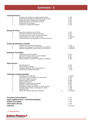 Sommaire - 3
6
Corporate Finance
 Evaluation des sociétés non-cotées et effet de levier p. 109
 Mécanismes et principes des différentes formes de LBO p. 110
 Analyse financière: fondamentaux et pratiques p. 111
 Analyse financière et valorisation des actions p. 112
 Financement de l’entreprise p. 113
 Evaluation du système d’information p. 114
Banque de réseau
 Assurances prévoyance Vie et Non Vie p. 115
 Connaître et vendre les contrats d’assurance p. 116
 Cartes bancaires et de crédit : cadre de distribution p. 117
 Fondamentaux sur le crédit aux particuliers p. 118-119
 Cheminement d’un euro du guichet aux marchés financiers p. 120
Gestion de patrimoine / fiscalité
 Pacte fiscal et transmission d’entreprise p. 121
 Préparer et accompagner la transmission des entreprises p. 122-123
 Fiscalité et organisation du patrimoine en assurance-vie p. 124-125
Marché de l’immobilier
 Valorisation d’actifs immobiliers p. 126
 Construire le business plan d’un actif immobilier p. 127
 Bilan d’une opération immobilière p. 128
 Repérer et gérer une opération immobilière en difficulté p. 129
Divers Finance
 Cash Management p. 130
 Communication Financière p. 131
 Techniques de gestion des comptes bancaires p. 132
 Plateformes de trading électronique p. 133
Techniques comportementales
 Développer votre leadership p. 134-135
 Communiquer et se connaître pour mieux vendre p. 136
 Pitch client : gagner en impact p. 137
 Expression orale et scénique p. 138
 Négocier efficacement p. 139
 Négociation commerciale et assertivité p. 140
 Manager sa relation commerciale p. 141
 Développer son talent de vendeur en salle de marchés p. 142
 Managers banque-finance : développez vos talents p. 143
 Gestion de crise p. 144
 Gestion de la relation clientèle par téléphone N p. 145-146
Formations Intra-entreprise p. 147
Sujets supplémentaires – commande spécifique p. 148
Bulletin d’inscription p. 149
Informations diverses p. 150
Calendrier p. 151-152
N : Nouveauté 2013
 