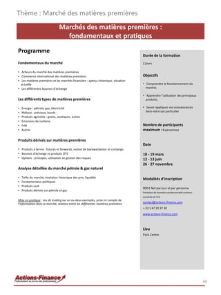 Marchés des matières premières :
fondamentaux et pratiques
Programme
Fondamentaux du marché
• Acteurs du marché des matières premières
• Commerce international des matières premières
• Les matières premières et les marchés financiers : aperçu historique, situation
actuelle
• Les différentes bourses d’échange
Les différents types de matières premières
• Energie : pétrole, gaz, électricité
• Métaux : précieux, lourds
• Produits agricoles : grains, exotiques, autres
• Emissions de carbone
• Frêt
• Autres
Produits dérivés sur matières premières
• Produits à terme : futures et forwards, notion de backwardation et contango
• Bourses d’échange vs produits OTC
• Options : principes, utilisation et gestion des risques
Analyse détaillée du marché pétrole & gaz naturel
• Taille du marché, évolution historique des prix, liquidité
• Fondamentaux politiques
• Produits cash
• Produits dérivés sur pétrole et gaz
Mise en pratique : Jeu de trading sur un ou deux exemples, prise en compte de
l’information dans le marché, relation entre les différentes matières premières
Thème : Marché des matières premières
60
Durée de la formation
2 jours
Objectifs
• Comprendre le fonctionnement du
marché;
• Apprendre l’utilisation des principaux
produits;
• Savoir appliquer ces connaissances
dans votre cas particulier
Nombre de participants
maximum : 8 personnes
Date
18 - 19 mars
12 - 13 juin
26 - 27 novembre
Modalités d’inscription
900 € Net par jour et par personne
Prestation de formation professionnelle continue
exonérée de TVA
contact@actions-finance.com
+ 33 1 47 20 37 30
www.actions-finance.com
Lieu
Paris Centre
 
