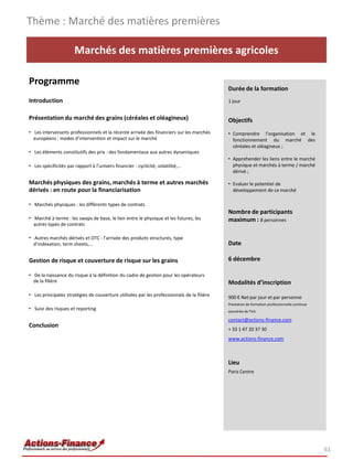 Marchés des matières premières agricoles
Programme
Introduction
Présentation du marché des grains (céréales et oléagineux)
• Les intervenants professionnels et la récente arrivée des financiers sur les marchés
européens : modes d’intervention et impact sur le marché
• Les éléments constitutifs des prix : des fondamentaux aux autres dynamiques
• Les spécificités par rapport à l’univers financier : cyclicité, volatilité,…
Marchés physiques des grains, marchés à terme et autres marchés
dérivés : en route pour la financiarisation
• Marchés physiques : les différents types de contrats
• Marché à terme : les swaps de base, le lien entre le physique et les futures, les
autres types de contrats
• Autres marchés dérivés et OTC : l’arrivée des produits structurés, type
d’indexation, term sheets,…
Gestion de risque et couverture de risque sur les grains
• De la naissance du risque à la définition du cadre de gestion pour les opérateurs
de la filière
• Les principales stratégies de couverture utilisées par les professionnels de la filière
• Suivi des risques et reporting
Conclusion
Thème : Marché des matières premières
61
Durée de la formation
1 jour
Objectifs
• Comprendre l’organisation et le
fonctionnement du marché des
céréales et oléagineux ;
• Apprehender les liens entre le marché
physique et marchés à terme / marché
dérivé ;
• Evaluer le potentiel de
développement de ce marché
Nombre de participants
maximum : 8 personnes
Date
6 décembre
Modalités d’inscription
900 € Net par jour et par personne
Prestation de formation professionnelle continue
exonérée de TVA
contact@actions-finance.com
+ 33 1 47 20 37 30
www.actions-finance.com
Lieu
Paris Centre
 