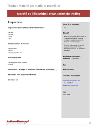 Marché de l’électricité : organisation du trading
Programme
Organisation du marché de l'électricité en France
• NOME
• TURPE
• CSPE
• CEE...
Fonctionnement du marché
• Fournisseurs
• Bourse
• Construction des prix
Evolutions à venir
• NOME (vert et jaune, capacité...)
• UE, etc
Fournisseurs : stratégie et évolutions (commercial, production, ...)
Possibilités pour les clients industriels
Etudes de cas
Thème : Marché des matières premières
63
Durée de la formation
1 jour
Objectifs
• Avoir une vue globale des marchés de
l’énergie sous un angle industriel,
c'est-à-dire liée à un besoin réel et
donc une livraison physique.
• Cerner la vision du marché qu’ont
leurs clients industriels et donc
d’adapter le discours, les produits, la
prestation.
Nombre de participants
maximum : 8 personnes
Date
Nous contacter
Modalités d’inscription
contact@actions-finance.com
+ 33 1 47 20 37 30
www.actions-finance.com
Lieu
Paris Centre
 