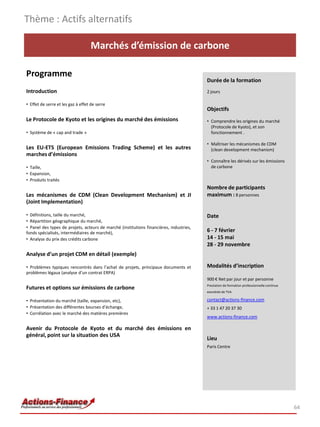 Marchés d’émission de carbone
Programme
Introduction
• Effet de serre et les gaz à effet de serre
Le Protocole de Kyoto et les origines du marché des émissions
• Système de « cap and trade »
Les EU-ETS (European Emissions Trading Scheme) et les autres
marches d’émissions
• Taille,
• Expansion,
• Produits traités
Les mécanismes de CDM (Clean Development Mechanism) et JI
(Joint Implementation)
• Définitions, taille du marché,
• Répartition géographique du marché,
• Panel des types de projets, acteurs de marché (institutions financières, industries,
fonds spécialisés, intermédiaires de marché),
• Analyse du prix des crédits carbone
Analyse d’un projet CDM en détail (exemple)
• Problèmes typiques rencontrés dans l’achat de projets, principaux documents et
problèmes légaux (analyse d’un contrat ERPA)
Futures et options sur émissions de carbone
• Présentation du marché (taille, expansion, etc),
• Présentation des différentes bourses d’échange,
• Corrélation avec le marché des matières premières
Avenir du Protocole de Kyoto et du marché des émissions en
général, point sur la situation des USA
Thème : Actifs alternatifs
64
Durée de la formation
2 jours
Objectifs
• Comprendre les origines du marché
(Protocole de Kyoto), et son
fonctionnement .
• Maîtriser les mécanismes de CDM
(clean development mechanism)
• Connaître les dérivés sur les émissions
de carbone
Nombre de participants
maximum : 8 personnes
Date
6 - 7 février
14 - 15 mai
28 - 29 novembre
Modalités d’inscription
900 € Net par jour et par personne
Prestation de formation professionnelle continue
exonérée de TVA
contact@actions-finance.com
+ 33 1 47 20 37 30
www.actions-finance.com
Lieu
Paris Centre
 