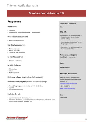 Marchés des dérivés de frêt
Programme
Introduction
• Définitions
• Différentiation entre « dry freight » et « liquid freight »
Données de base du marché
• Bateaux, routes standards
Marché physique du fret
• Taille et expansion
• Acteurs de marché
• Courbe des prix, saisonnalité
Le marché des dérivés
• Cotations / définitions
Le Baltic Exchange
• Rôle, contrats
• Indices
• Produits proposés
Dérivés sur « liquid freight » (marche le plus petit)
Dérivés sur « dry freight » (marché beaucoup plus large)
• Forward Freight Agreements et autres contrats standardisés
• Liquidité
• Documentation standard
Evolution des prix
• Explication de la chute récente des prix
• Potentielles évolutions futures (impact du marché physique, rôle de la Chine,
construction de nouveaux vaisseaux, etc)
Thème : Actifs alternatifs
66
Durée de la formation
1 jour
Objectifs
• Comprendre les fondamentaux et le
fonctionnement du marché des
dérivés de fret;
• Savoir analyser des contrats “forward
freight agreeement “;
• Comprendre les variations de prix et
leur probable évolution
Nombre de participants
maximum : 8 personnes
Date
17 décembre
Modalités d’inscription
900 € Net par jour et par personne
Prestation de formation professionnelle continue
exonérée de TVA
contact@actions-finance.com
+ 33 1 47 20 37 30
www.actions-finance.com
Lieu
Paris Centre
 