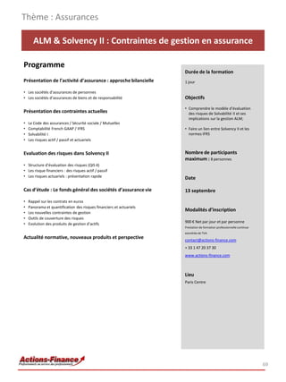 ALM & Solvency II : Contraintes de gestion en assurance
Programme
Présentation de l’activité d’assurance : approche bilancielle
• Les sociétés d’assurances de personnes
• Les sociétés d’assurances de biens et de responsabilité
Présentation des contraintes actuelles
• Le Code des assurances / Sécurité sociale / Mutuelles
• Comptabilité French GAAP / IFRS
• Solvabilité I
• Les risques actif / passif et actuariels
Evaluation des risques dans Solvency II
• Structure d’évaluation des risques (QIS 4)
• Les risque financiers : des risques actif / passif
• Les risques actuariels : présentation rapide
Cas d’étude : Le fonds général des sociétés d’assurance vie
• Rappel sur les contrats en euros
• Panorama et quantification des risques financiers et actuariels
• Les nouvelles contraintes de gestion
• Outils de couverture des risques
• Evolution des produits de gestion d’actifs
Actualité normative, nouveaux produits et perspective
Thème : Assurances
69
Durée de la formation
1 jour
Objectifs
• Comprendre le modèle d’évaluation
des risques de Solvabilité II et ses
implications sur la gestion ALM;
• Faire un lien entre Solvency II et les
normes IFRS
Nombre de participants
maximum : 8 personnes
Date
13 septembre
Modalités d’inscription
900 € Net par jour et par personne
Prestation de formation professionnelle continue
exonérée de TVA
contact@actions-finance.com
+ 33 1 47 20 37 30
www.actions-finance.com
Lieu
Paris Centre
 