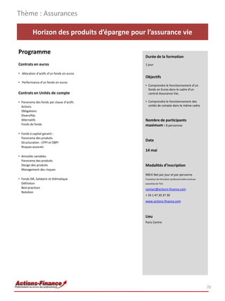 Horizon des produits d’épargne pour l’assurance vie
Programme
Contrats en euros
• Allocation d’actifs d’un fonds en euros
• Performance d’un fonds en euros
Contrats en Unités de compte
• Panorama des fonds par classe d’actifs
Actions
Obligations
Diversifiés
Alternatifs
Fonds de fonds
• Fonds à capital garanti :
Panorama des produits
Structuration : CPPI et OBPI
Risques associés
• Annuités variables
Panorama des produits
Design des produits
Management des risques
• Fonds ISR, Solidaire et thématique
Définition
Best practices
Notation
Thème : Assurances
70
Durée de la formation
1 jour
Objectifs
• Comprendre le fonctionnement d’un
fonds en Euros dans le cadre d’un
contrat Assurance Vie;
• Comprendre le fonctionnement des
unités de compte dans le même cadre
Nombre de participants
maximum : 8 personnes
Date
14 mai
Modalités d’inscription
900 € Net par jour et par personne
Prestation de formation professionnelle continue
exonérée de TVA
contact@actions-finance.com
+ 33 1 47 20 37 30
www.actions-finance.com
Lieu
Paris Centre
 