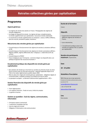 Retraites collectives gérées par capitalisation
Programme
Aspects généraux
• Les régimes de retraite des salariés en France : Photographie des régimes de
retraites obligatoires
• Les étages du dispositif de retraite : les régimes de base, complémentaires,
la retraite supplémentaire par capitalisation, l'assurance retraite individuelle
• Le marché de la retraite supplémentaire en entreprise : acteurs, Chiffre d’Affaires,
parts de marché, prestations payées, évolutions.
Mécanismes des retraites gérées par capitalisation
• Caractéristiques et fonctionnement des régimes de retraites à cotisations définies :
art 83
• Caractéristiques et fonctionnement des régimes de retraite à prestations définies :
Régimes additifs, régimes différentiels dits « Chapeaux », Indemnités de fin de
carrière
• Caractéristiques du PERCO
• Choix stratégiques pour l’entreprise : comment intégrer ces dispositifs dans une
politique de gestion des ressources humaines ?
Encadrement juridique des dispositifs de retraite gérés par
capitalisation
• Des solutions de retraite qui s’inscrivent au carrefour du droit du travail, du droit
fiscal, du droit social, du droit des assurances : dispositif applicable depuis la loi
Fillon et les textes règlementaires publiés depuis 2003
• Mise en place d'un régime de retraite géré par capitalisation : obligations légales et
conventionnelles, modalités pratiques et juridiques de mise en place
• Le passeport européen : La Retraite Professionnelle Supplémentaire « RPS »
Gestion financière des dispositifs de retraite gérés par
capitalisation
• Point règlementaire
• Les supports financiers : Fonds en euros, Unités de comptes
• La gestion à horizon
Gestion au quotidien : Suivi du régime, communication,
information
• Principaux aspects contractuels
• Traitements comptables des flux
• Suivi du régime de retraite
• Obligation d’information et de communication
Thème : Assurances
71
Durée de la formation
2 jours
Objectifs
• Comprendre le fonctionnement des
différents régimes de retraites en
France,
• Leurs mécanismes,
• L’encadrement juridique autour des
retraites et la gestion liée au système
par capitalisation
Nombre de participants
maximum : 8 personnes
Date
18 - 19 juillet
Modalités d’inscription
900 € Net par jour et par personne
Prestation de formation professionnelle continue
exonérée de TVA
contact@actions-finance.com
+ 33 1 47 20 37 30
www.actions-finance.com
Lieu
Paris Centre
 