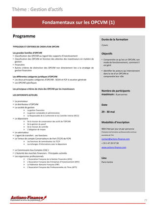 Fondamentaux sur les OPCVM (1)
Programme
TYPOLOGIE ET CRITERES DE CHOIX d’UN OPCVM
Les grandes familles d’OPCVM
• Classification des OPCVM au regard des supports d’investissement
• Classification des OPCVM en fonction des attentes des investisseurs en matière de
gestion
• Financière
• Autres critères de distinction des OPCVM non directement lies a la stratégie de
gestion financière
Les différentes catégories juridiques d’OPCVM
• Les deux principales catégories d’OPCVM : SICAV et FCP à vocation générale
• Les OPCVM spécifiques
Les principaux critères de choix des OPCVM par les investisseurs
LES DIFFERENTS ACTEURS
• Le promoteur
• Le distributeur d’OPCVM
• La société de gestion
 La gestion financière
 La gestion comptable et administrative
 Le Responsable de la Conformité et du Contrôle Interne (RCCI)
• Le dépositaire
 De la mission de conservation des actifs de l’OPCVM
 De la gestion du passif
 De la mission de contrôle
 L’obligation de moyen
• Le valorisateur
• L’agent de transfert : ses fonctions
• Le Teneur de compte Conservateurs de Part (TCCP) de FCPE
 Les fonctions de centralisateur du TCCP
 Les échanges d’informations avec le dépositaire
• Le Commissaire Aux Comptes (CAC )
• L’Autorité des marchés Financiers : Principales activités
• Les organismes professionnels
 L’Association Française de la Gestion Financière (AFG)
 L’Association Française des Entreprises d’Investissement (AFEI)
 La Fédération Bancaire Française (FBF)
 L’Association Française des Professionnelles du Titres (AFTI)
Thème : Gestion d’actifs
77
Durée de la formation
2 jours
Objectifs
• Comprendre ce qu’est un OPCVM, son
mode de fonctionnement, comment il
est géré
• Identifier les acteurs qui interviennent
dans la vie d’un OPCVM et
comprendre leur rôle
Nombre de participants
maximum : 8 personnes
Date
29 - 30 mai
Modalités d’inscription
900 € Net par jour et par personne
Prestation de formation professionnelle continue
exonérée de TVA
contact@actions-finance.com
+ 33 1 47 20 37 30
www.actions-finance.com
Lieu
Paris Centre
 