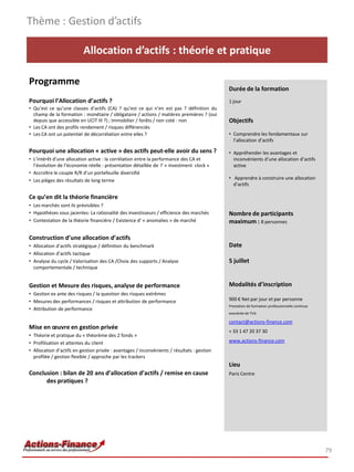 Allocation d’actifs : théorie et pratique
Programme
Pourquoi l’Allocation d’actifs ?
• Qu’est ce qu’une classes d’actifs (CA) ? qu’est ce qui n’en est pas ? définition du
champ de la formation : monétaire / obligataire / actions / matières premières ? (oui
depuis que accessible en UCIT III ?) ; Immobilier / forêts / non coté : non
• Les CA ont des profils rendement / risques différenciés
• Les CA ont un potentiel de décorrélation entre elles ?
Pourquoi une allocation « active » des actifs peut-elle avoir du sens ?
• L’intérêt d’une allocation active : la corrélation entre la performance des CA et
l’évolution de l’économie réelle : présentation détaillée de l’ « investment clock »
• Accroître le couple R/R d’un portefeuille diversifié
• Les pièges des résultats de long terme
Ce qu’en dit la théorie financière
• Les marchés sont ils prévisibles ?
• Hypothèses sous jacentes: La rationalité des investisseurs / efficience des marchés
• Contestation de la théorie financière / Existence d’ « anomalies » de marché
Construction d’une allocation d’actifs
• Allocation d’actifs stratégique / définition du benchmark
• Allocation d’actifs tactique
• Analyse du cycle / Valorisation des CA /Choix des supports / Analyse
comportementale / technique
Gestion et Mesure des risques, analyse de performance
• Gestion ex ante des risques / la question des risques extrêmes
• Mesures des performances / risques et attribution de performance
• Attribution de performance
Mise en œuvre en gestion privée
• Théorie et pratique du « théorème des 2 fonds »
• Profilisation et attentes du client
• Allocation d’actifs en gestion privée : avantages / inconvénients / résultats : gestion
profilée / gestion flexible / approche par les trackers
Conclusion : bilan de 20 ans d’allocation d’actifs / remise en cause
des pratiques ?
Thème : Gestion d’actifs
79
Durée de la formation
1 jour
Objectifs
• Comprendre les fondamentaux sur
l’allocation d’actifs
• Appréhender les avantages et
inconvénients d’une allocation d’actifs
active
• Apprendre à construire une allocation
d’actifs
Nombre de participants
maximum : 8 personnes
Date
5 juillet
Modalités d’inscription
900 € Net par jour et par personne
Prestation de formation professionnelle continue
exonérée de TVA
contact@actions-finance.com
+ 33 1 47 20 37 30
www.actions-finance.com
Lieu
Paris Centre
 