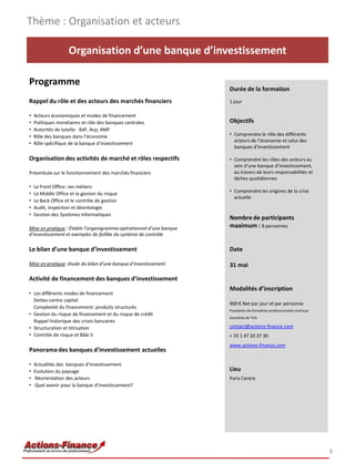 Organisation d’une banque d’investissement
Programme
Rappel du rôle et des acteurs des marchés financiers
• Acteurs économiques et modes de financement
• Politiques monétaires et rôle des banques centrales
• Autorités de tutelle: BdF, Acp, AMF
• Rôle des banques dans l’économie
• Rôle spécifique de la banque d’investissement
Organisation des activités de marché et rôles respectifs
Préambule sur le fonctionnement des marchés financiers
• Le Front Office: ses métiers
• Le Middle Office et la gestion du risque
• Le Back Office et le contrôle de gestion
• Audit, inspection et déontologie
• Gestion des Systèmes Informatiques
Mise en pratique : Établir l’organigrammeopérationnel d’une banque
d’investissement et exemples de faillite du système de contrôle
Le bilan d’une banque d’investissement
Mise en pratique: étude du bilan d’une banque d’investissement
Activité de financement des banques d’investissement
• Les différents modes de financement
Dettes contre capital
Complexité du financement: produits structurés
• Gestion du risque de financement et du risque de crédit
Rappel historique des crises bancaires
• Structuration et titrisation
• Contrôle de risque et Bâle II
Panoramades banques d’investissement actuelles
• Actualités des banques d’investissement
• Evolution du paysage
• Réorientation des acteurs
• Quel avenir pour la banque d’investissement?
Thème : Organisation et acteurs
8
Durée de la formation
1 jour
Objectifs
• Comprendre le rôle des différents
acteurs de l’économie et celui des
banques d’investissement
• Comprendre les rôles des acteurs au
sein d’une banque d’investissement,
au travers de leurs responsabilités et
tâches quotidiennes
• Comprendre les origines de la crise
actuelle
Nombre de participants
maximum : 8 personnes
Date
31 mai
Modalités d’inscription
900 € Net par jour et par personne
Prestation de formation professionnelle continue
exonérée de TVA
contact@actions-finance.com
+ 33 1 47 20 37 30
www.actions-finance.com
Lieu
Paris Centre
 