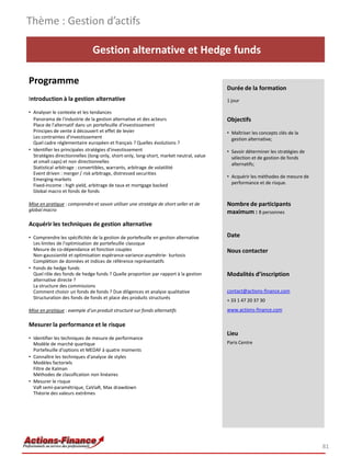 Gestion alternative et Hedge funds
Programme
Introduction à la gestion alternative
• Analyser le contexte et les tendances
Panorama de l'industrie de la gestion alternative et des acteurs
Place de l'alternatif dans un portefeuille d'investissement
Principes de vente à découvert et effet de levier
Les contraintes d'investissement
Quel cadre réglementaire européen et français ? Quelles évolutions ?
• Identifier les principales stratégies d'investissement
Stratégies directionnelles (long-only, short-only, long-short, market neutral, value
at small caps) et non directionnelles
Statistical arbitrage : convertibles, warrants, arbitrage de volatilité
Event driven : merger / risk arbitrage, distressed securities
Emerging markets
Fixed-income : high yield, arbitrage de taux et mortgage backed
Global macro et fonds de fonds
Mise en pratique : comprendre et savoir utiliser une stratégie de short seller et de
global macro
Acquérir les techniques de gestion alternative
• Comprendre les spécificités de la gestion de portefeuille en gestion alternative
Les limites de l'optimisation de portefeuille classique
Mesure de co-dépendance et fonction couples
Non-gaussianité et optimisation espérance-variance-asymétrie- kurtosis
Complétion de données et indices de référence représentatifs
• Fonds de hedge funds
Quel rôle des fonds de hedge funds ? Quelle proportion par rapport à la gestion
alternative directe ?
La structure des commissions
Comment choisir un fonds de fonds ? Due diligences et analyse qualitative
Structuration des fonds de fonds et place des produits structurés
Mise en pratique : exemple d'un produit structuré sur fonds alternatifs
Mesurer la performance et le risque
• Identifier les techniques de mesure de performance
Modèle de marché quartique
Portefeuille d'options et MEDAF à quatre moments
• Connaître les techniques d'analyse de styles
Modèles factoriels
Filtre de Kalman
Méthodes de classification non linéaires
• Mesurer le risque
VaR semi-paramétrique, CaViaR, Max drawdown
Théorie des valeurs extrêmes
Thème : Gestion d’actifs
81
Durée de la formation
1 jour
Objectifs
• Maîtriser les concepts clés de la
gestion alternative;
• Savoir déterminer les stratégies de
sélection et de gestion de fonds
alternatifs;
• Acquérir les méthodes de mesure de
performance et de risque.
Nombre de participants
maximum : 8 personnes
Date
Nous contacter
Modalités d’inscription
contact@actions-finance.com
+ 33 1 47 20 37 30
www.actions-finance.com
Lieu
Paris Centre
 