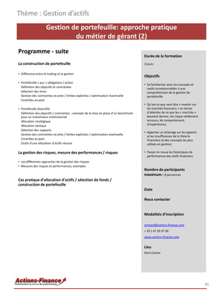 Gestion de portefeuille: approche pratique
du métier de gérant (2)
Programme - suite
La construction de portefeuille
• Différence entre le trading et la gestion
• Portefeuille « pur » obligataire / action
Définition des objectifs et contraintes
Sélection des titres
Gestion des contraintes ex-ante / limites explicites / optimisation éventuelle
Contrôles ex-post
• Portefeuille diversifié
Définition des objectifs / contraintes : exemple de la mise en place d’un benchmark
pour un investisseur institutionnel
Allocation stratégique
Allocation tactique
Sélection des supports
Gestion des contraintes ex ante / limites explicites / optimisation éventuelle
Contrôles ex post
Outils d’une allocation d’actifs réussie
La gestion des risques, mesure des performances / risques
• Les différentes approches de la gestion des risques
• Mesures des risques et performances, exemples
Cas pratique d’allocation d’actifs / sélection de fonds /
construction de portefeuille
Thème : Gestion d’actifs
86
Durée de la formation
3 jours
Objectifs
• Se familiariser avec les concepts et
outils incontournables à une
compréhension de la gestion de
portefeuille.
• Qu’est ce que veut dire « investir sur
les marchés financiers » en terme
d’attentes de ce que les « marchés »
peuvent donner, de risque réellement
encouru, de comportement,
d’expériences;
• Apporter un éclairage sur les apports
et les insuffisances de la théorie
financière et des concepts les plus
utilisés en gestion;
• Passer en revue les historiques de
performances des actifs financiers
Nombre de participants
maximum : 8 personnes
Date
Nous contacter
Modalités d’inscription
contact@actions-finance.com
+ 33 1 47 20 37 30
www.actions-finance.com
Lieu
Paris Centre
 